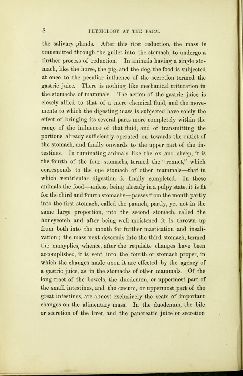 the salivary glands. After this first reduction, the mass is transmitted through the gullet into the stomach, to undergo a further process of reduction. In animals having a single sto- mach, like the horse, the pig, and the dog, the food is subjected at once to the peculiar influence of the secretion termed the gastric juice. There is nothing like mechanical trituration in the stomachs of mammals. The action of the gastric juice is closely allied to that of a mere chemical fluid, and the move- ments to which the digesting mass is subjected have solely the effect of bringing its several parts more completely within the range of the influence of that fluid, and of transmitting the portions already sufficiently operated on towards the outlet of the stomach, and finally onwards to the upper part of the in- testines. In ruminating animals like the ox and sheep, it is the fourth of the four stomachs, termed the  rennet, which corresponds to the one stomach of other mammals—that in which ventricular digestion is finally completed. In these animals the food—unless, being already in a pulpy state, it is fit for the third and fourth stomachs—passes from the mouth partly into the first stomach, called the paunch, partly, yet not in the same large proportion, into the second stomach, called the honeycomb, and after being well moistened it is thrown up from both into the mouth for further mastication and insali- vation ; the mass next descends into the third stomach, termed the manyplies, whence, after the requisite changes have been accomplished, it is sent into the fourth or stomach proper, in which the changes made upon it are effected by the agency of a gastric juice, as in the stomachs of other mammals. Of the long tract of the bowels, the duodenum, or uppermost part of the small intestines, and the csecum, or uppermost part of the great intestines, are almost exclusively the seats of important changes on the alimentary mass. In the duodenum, the bile or secretion of the liver, and the pancreatic juice or secretion