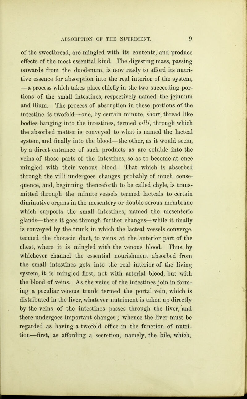 of the sweetbread, are mingled with its contents, and produce effects of the most essential kind. The digesting mass, passing onwards from the duodenum, is now ready to afford its nutri- tive essence for absorption into the real interior of the system, —a process which takes place chiefly in the two succeeding por- tions of the small intestines, respectively named the jejunum and ilium. The process of absorption in these portions of the intestine is twofold—one, by certain minute, short, thread-like bodies hanging into the intestines, termed villi, through which the absorbed matter is conveyed to what is named the lacteal system, and finally into the blood—the other, as it would seem, by a direct entrance of such products as are soluble into the veins of those parts of the intestines, so as to become at once mingled with their venous blood. That which is absorbed through the villi undergoes changes probably of much conse- quence, and, beginning thenceforth to be called chyle, is trans- mitted through the minute vessels termed lacteals to certain diminutive organs in the mesentery or double serous membrane which supports the small intestines, named the mesenteric glands—there it goes through further changes—while it finally is conveyed by the trunk in which the lacteal vessels converge, termed the thoracic duct, to veins at the anterior part of the chest, where it is mingled with the venous blood. Thus, by whichever channel the essential nourishment absorbed from the small intestines gets into the real interior of the living system, it is mingled first, not with arterial blood, but with the blood of veins. As the veins of the intestines join in form- ing a peculiar venous trunk termed the portal vein, which is distributed in the liver, whatever nutriment is taken up directly by the veins of the intestines passes through the liver, and there undergoes important changes ; whence the liver must be regarded as having a twofold office in the function of nutri- tion—first, as affording a secretion, namely, the bile, which,
