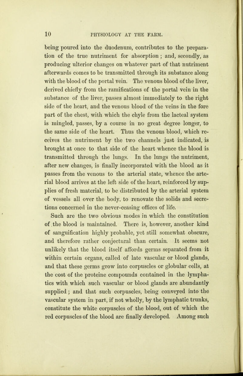 being poured into the duodenum, contributes to the prepara- tion of the true nutriment for absorption; and, secondly, as producing ulterior changes on whatever part of that nutriment afterwards comes to be transmitted throuo;h its substance alono^ with the blood of the portal vein. The venous blood of the liver, derived chiefly from the ramifications of the portal vein in the substance of the liver, passes almost immediately to the right side of the heart, and the venous blood of the veins in the fore part of the chest, with which the chyle from the lacteal system is mingled, passes, by a course in no great degree longer, to the same side of the heart. Thus the venous blood, which re- ceives the nutriment by the two channels just indicated, is brought at once to that side of the heart whence the blood is transmitted through the lungs. In the lungs the nutriment, after new changes, is finally incorporated with the blood as it passes from the venous to the arterial state, whence the arte- rial blood arrives at the left side of the heart, reinforced by sup- plies of fresh material, to be distributed by the arterial system of vessels all over the body, to renovate the solids and secre- tions concerned in the never-ceasing offices of life. Such are the two obvious modes in which the constitution of .the blood is maintained. There is, however, another kind of sanguification highly probable, yet still somewhat obscure, and therefore rather conjectural than certain. It seems not unlikely that the blood itself affords germs separated from it within certain organs, called of late vascular or blood glands, and that these germs grow into corpuscles or globular cells, at the cost of the proteine compounds contained in the lympha- tics with which such vascular or blood glands are abundantly supplied; and that such corpuscles, being conveyed into the vascular system in part, if not wholly, by the lymphatic trunks, constitute the white corpuscles of the blood, out of which the red corpuscles of the blood are finally developed. Among such