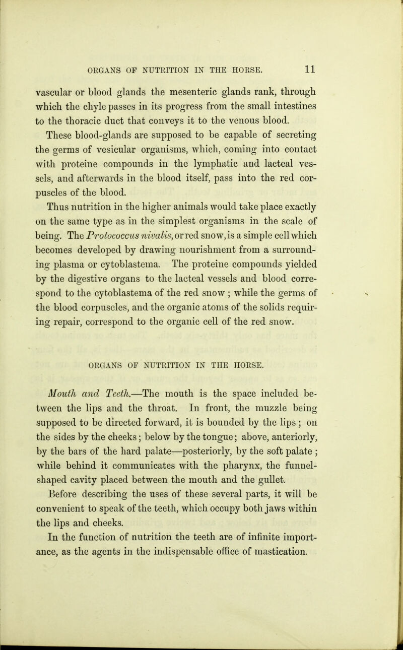 vascular or blood glands the mesenteric glands rank, through which the chyle passes in its progress from the small intestines to the thoracic duct that conveys it to the venous blood. These blood-glands are supposed to be capable of secreting the germs of vesicular organisms, which, coming into contact with proteine compounds in the lymphatic and lacteal ves- sels, and afterwards in the blood itself, pass into the red cor- puscles of the blood. Thus nutrition in the higher animals would take place exactly on the same type as in the simplest organisms in the scale of being. The Protococcus nivalis, or red snow, is a simple cell which becomes developed by drawing nourishment from a surround- ing plasma or cytoblastema. The proteine compounds yielded by the digestive organs to the lacteal vessels and blood corre- spond to the cytoblastema of the red snow ; while the germs of the blood corpuscles, and the organic atoms of the solids requir- ing repair, correspond to the organic cell of the red snow. ORGANS OF NUTRITION IN THE HORSE. Mouth and Teeth.—The mouth is the space included be- tween the lips and the throat. In front, the muzzle being supposed to be directed forward, it is bounded by the lips; on the sides by the cheeks; below by the tongue; above, anteriorly, by the bars of the hard palate—posteriorly, by the soft palate ; while behind it communicates with the pharynx, the funnel- shaped cavity placed between the mouth and the gullet. Before describing the uses of these several parts, it will be convenient to speak of the teeth, which occupy both jaws within the lips and cheeks. In the function of nutrition the teeth are of infinite import- ance, as the agents in the indispensable office of mastication.