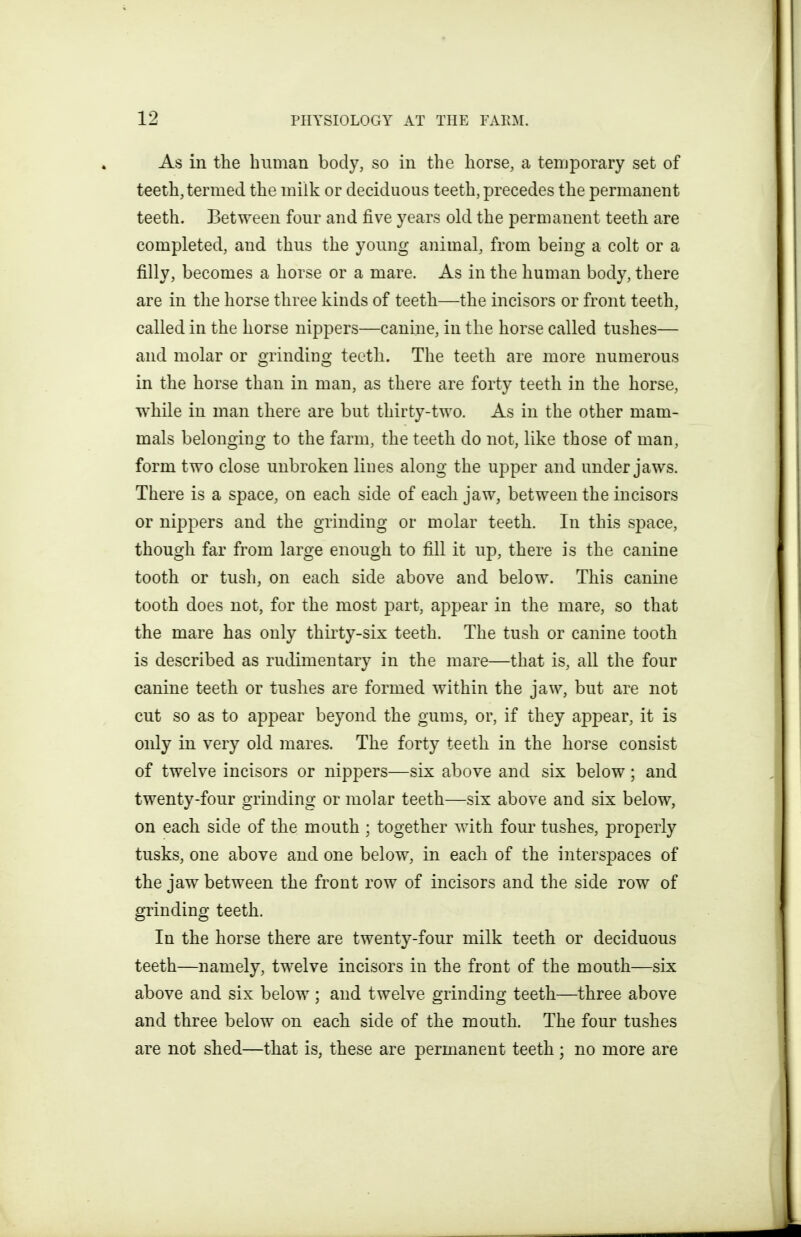 As in the human body, so in the horse, a temporary set of teeth, termed the milk or deciduous teeth, precedes the permanent teeth. Between four and five years old the permanent teeth are completed, and thus the young animal, from being a colt or a filly, becomes a horse or a mare. As in the human body, there are in the horse three kinds of teeth—the incisors or front teeth, called in the horse nippers—canine, in the horse called tushes— and molar or grinding teeth. The teeth are more numerous in the horse than in man, as there are forty teeth in the horse, while in man there are but thirty-two. As in the other mam- mals belonging to the farm, the teeth do not, like those of man, form two close unbroken lines along the upper and under jaws. There is a space, on each side of each jaw, between the incisors or nippers and the grinding or molar teeth. In this space, though far from large enough to fill it up, there is the canine tooth or tush, on each side above and below. This canine tooth does not, for the most part, appear in the mare, so that the mare has only thirty-six teeth. The tush or canine tooth is described as rudimentary in the mare—that is, all the four canine teeth or tushes are formed within the jaw, but are not cut so as to appear beyond the gums, or, if they appear, it is only in very old mares. The forty teeth in the horse consist of twelve incisors or nippers—six above and six below; and twenty-four grinding or molar teeth—six above and six below, on each side of the mouth ; together with four tushes, properly tusks, one above and one below, in each of the interspaces of the jaw between the front row of incisors and the side row of grinding teeth. In the horse there are twenty-four milk teeth or deciduous teeth—namely, twelve incisors in the front of the mouth—six above and six below; and twelve grinding teeth—three above and three below on each side of the mouth. The four tushes are not shed—that is, these are permanent teeth ; no more are