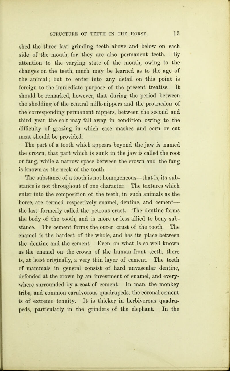 shed the three last grinding teeth above and below on each side of the mouth, for they are also permanent teeth. By- attention to the varying state of the mouth, owing to the changes on the teeth, much may be learned as to the age of the animal; but to enter into any detail on this point is foreign to the immediate purpose of the present treatise. It should be remarked, however, that during the period between the shedding of the central milk-nippers and the protrusion of the corresponding permanent nippers, between the second and third year, the colt may fall away in condition, owing to the difficulty of grazing, in which case mashes and corn or cut meat should be provided. The part of a tooth which appears beyond the jaw is named the crown, that part which is sunk in the jaw is called the root or fang, while a narrow space between the crown and the fang is known as the neck of the tooth. The substance of a tooth is not homogeneous—that is, its sub- stance is not throughout of one character. The textures which enter into the composition of the teeth, in such animals as the horse, are termed respectively enamel, dentine, and cement— the last formerly called the petrous crust. The dentine forms the body of the tooth, and is more or less allied to bony sub- stance. The cement forms the outer crust of the tooth. The enamel is the hardest of the whole, and has its place between the dentine and the cement. Even on what is so well known as the enamel on the crown of the human front teeth, there is, at least originally, a very thin layer of cement. The teeth of mammals in general consist of hard unvascular dentine, defended at the crown by an investment of enamel, and every- where surrounded by a coat of cement. In man, the monkey tribe, and common carnivorous quadrupeds, the coronal cement is of extreme tenuity. It is thicker in herbivorous quadru- peds, particularly in the grinders of the elephant. In the