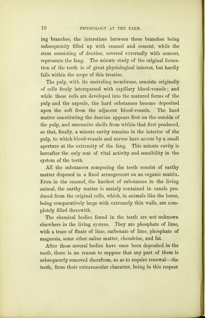 ing branches, the interstices between these branches being subsequently filled up with enamel and cement, while the stem consisting of dentine, covered externally with cement, represents the fang. The minute study of the original forma- tion of the teeth is of great physiological interest, but hardly falls within the scope of this treatise. The pulp, with its encircling membrane, consists originally of cells freely interspersed with capillary blood-vessels; and while these cells are developed into the matured forms of the pulp and the capsule, the hard substances become deposited upon the soft from the adjacent blood-vessels. The hard matter constituting the dentine appears first on the outside of the pulp, and successive shells from within that first produced, so that, finally, a minute cavity remains in the interior of the pulp, to which blood-vessels and nerves have access by a small aperture at the extremity of the fang. This minute cavity is hereafter the only seat of vital activity and sensibility in the system of the teeth. All the substances composing the teeth consist of earthy matter disposed in a fixed arrangement on an organic matrix. Even in the enamel, the hardest of substances in the living animal, the earthy matter is mainly contained in canals pro- duced from the original cells, which, in animals like the horse, being comparatively large with extremely thin walls, are com- pletely filled therewith.. The chemical bodies found in the teeth are not unknown elsewhere in the living system. They are phosphate of lime, with a trace of fluate of lime, carbonate of lime, phosphate of magnesia, some other saline matter, chondrine, and fat. After these several bodies have once been deposited in the teeth, there is no reason to suppose that any part of them is subsequently removed therefrom, so as to require renewal—the teeth, from their extravascular character, being in this respect