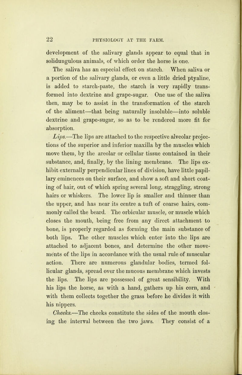 development of the salivary glands appear to equal that in solidungulous animals, of which order the horse is one. The saliva has an especial effect on starch. When saliva or a portion of the salivary glands, or even a little dried ptyaline, is added to starch-paste, the starch is very rapidly trans- formed into dextrine and grape-sugar. One use of the saliva then, may be to assist in the transformation of the starch of the aliment—that being naturally insoluble—into soluble dextrine and grape-sugar, so as to be rendered more fit for absorption. Lii^s.—The lips are attached to the respective alveolar projec- tions of the superior and inferior maxilla by the muscles which move them, by the areolar or cellular tissue contained in their substance, and, finally, by the lining membrane. The lips ex- hibit externally perpendicular lines of division, have little papil- lary eminences on their surface, and show a soft and short coat- ing of hair, out of which spring several long, straggling, strong hairs or whiskers. The lower lip is smaller and thinner than the upper, and has near its centre a tuft of coarse hairs, com- monly called the beard. The orbicular muscle, or muscle which closes the mouth, being free from any direct attachment to bone, is properly regarded as forming the main substance of both lips. The other muscles which enter into the lips are attached to adjacent bones, and determine the other move- ments of the lips in accordance with the usual rule of muscular action. There are numerous glandular bodies, termed fol- licular glands, spread over the mucous membrane which invests the lips. The lips are possessed of great sensibility. With his lips the horse, as with a hand, gathers up his corn, and ' with them collects together the grass before he divides it with his nippers. Cheeks.—The cheeks constitute the sides of the mouth clos- ing the interval between the two jaws. They consist of a