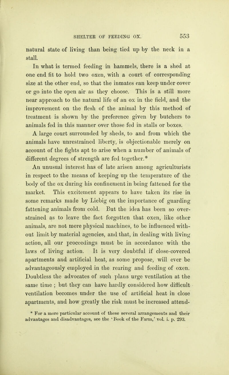 natural state of living than being tied up by the neck in a stall. In what is termed feeding in hammels, there is a shed at one end fit to hold two oxen, with a court of corresponding size at the other end, so that the inmates can keep under cover or go into the open air as they choose. This is a still more near approach to the natural life of an ox in the field, and the improvement on the flesh of the animal by this method of treatment is shown by the preference given by butchers to animals fed in this manner over those fed in stalls or boxes. A large court surrounded by sheds, to and from which the animals have unrestrained liberty, is objectionable merely on account of the fights apt to arise when a number of animals of diff'erent degrees of strength are fed together.* An unusual interest has of late arisen amono; aojriculturists in respect to the means of keeping up the temperature of the body of the ox during his confinement in being fattened for the market. This excitement appears to have taken its rise in some remarks made by Liebig on the importance of guarding fattening animals from cold. But the idea has been so over- strained as to leave the fact forgotten that oxen, like other animals, are not mere physical machines, to be influenced with- out limit by material agencies, and that, in dealing with living action, all our proceedings must be in accordance with the laws of living action. It is very doubtful if close-covered apartments and artificial heat, as some propose, will ever be advantageously employed in the rearing and feeding of oxen. Doubtless the advocates of such plans urge ventilation at the same time ; but they can have hardly considered how difficult ventilation becomes under the use of artificial heat in close apartments, and how greatly the risk must be increased attend- * For a more particular account of these several arrangements and their advantages and disadvantages, see the 'Book of the Farm,' vol. i. p. 293.