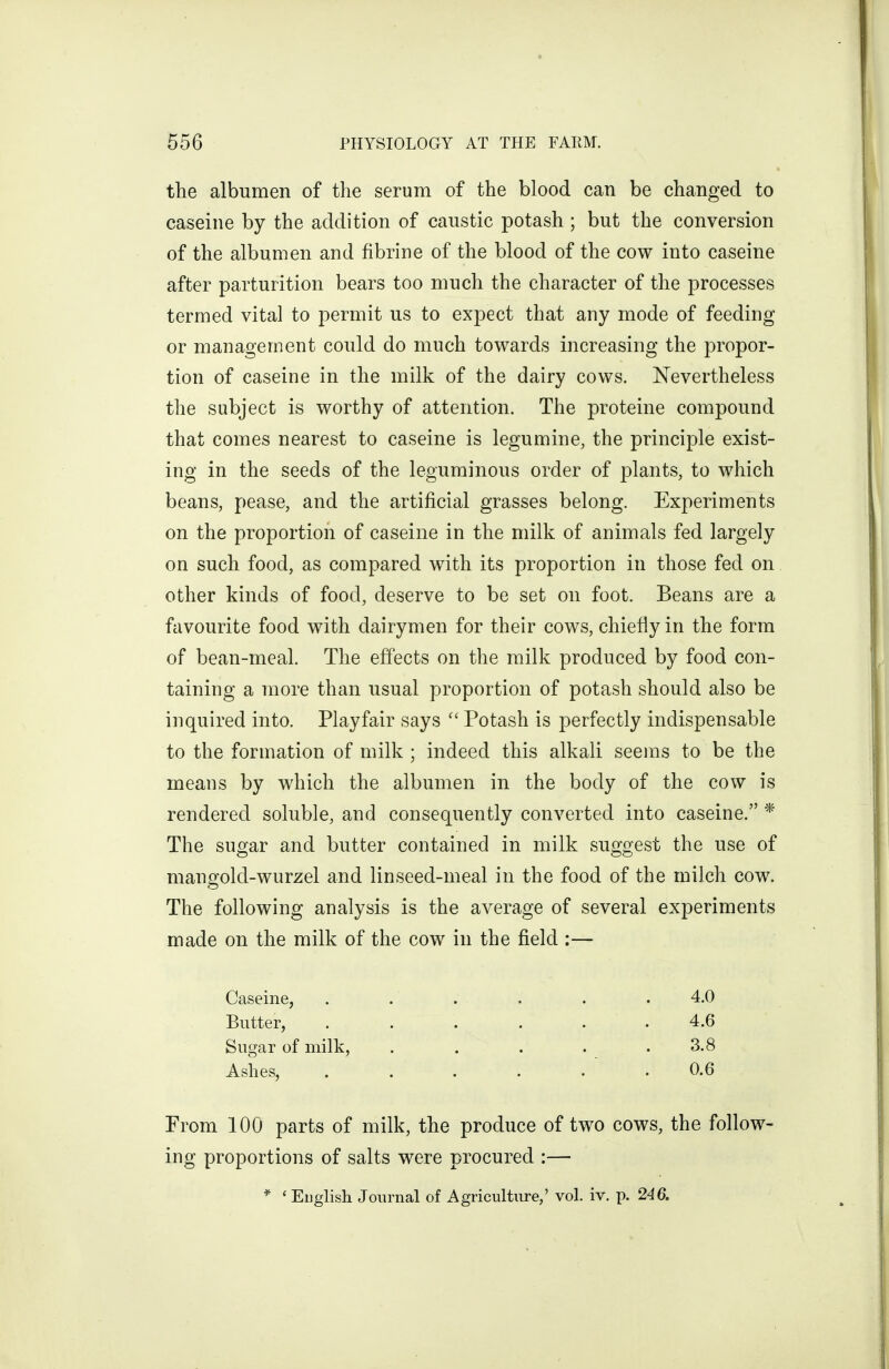 the albumen of the serum of the blood can be changed to caseine by the addition of caustic potash ; but the conversion of the albumen and fibrine of the blood of the cow into caseine after parturition bears too much the character of the processes termed vital to permit us to expect that any mode of feeding or management could do much towards increasing the propor- tion of caseine in the milk of the dairy cows. Nevertheless the subject is worthy of attention. The proteine compound that comes nearest to caseine is legumine, the principle exist- ing in the seeds of the leguminous order of plants, to which beans, pease, and the artificial grasses belong. Experiments on the proportion of caseine in the milk of animals fed largely on such food, as compared with its proportion in those fed on other kinds of food, deserve to be set on foot. Beans are a favourite food with dairymen for their cows, chiefly in the form of bean-meal. The effects on the milk produced by food con- taining a more than usual proportion of potash should also be inquired into. Playfair says  Potash is perfectly indispensable to the formation of milk ; indeed this alkali seems to be the means by which the albumen in the body of the cow is rendered soluble, and consequently converted into caseine. * The sugar and butter contained in milk suggest the use of mangold-wurzel and linseed-meal in the food of the milch cow. The following analysis is the average of several experiments made on the milk of the cow in the field :— Caseine, . . . . . .4.0 Butter, . . . . . . 4.6 Sugar of milk, . . . . .3.8 Ashes, ...... 0.6 From 100 parts of milk, the produce of two cows, the follow- ing proportions of salts were procured :—