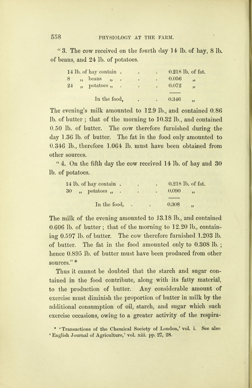  3. The COW received on the fourth day 14 lb. of hay, 8 lb. of beans, and 24 lb. of potatoes. 14 lb. of hay contain . . . 0,218 lb. of fat. 8 „ beans „ . • • 0.056 „ 24 „ potatoes „ . . . 0.072 „ In the food, . . 0.346 „ The evening's milk amounted to 12.9 lb., and contained 0.86 lb. of butter ; that of the morning to 10.32 lb., and contained 0.50 lb. of butter. The cow therefore furnished during the day 1.36 lb. of butter. The fat in the food only amounted to 0.346 lb., therefore 1.064 lb. must have been obtaitned from other sources.  4. On the fifth day the cow received 14 lb. of hay and 30 lb. of potatoes. 14 lb. of hay contain . . . 0.218 lb. of fat. 30 „ potatoes „ . . • 0.090 „ In the food, . . 0.308 „ The milk of the evening amounted to J 3.18 lb., and contained 0.606 lb. of butter; that of the morning to 12.20 lb., contain- ing 0.597 lb. of butter. The cow therefore furnished ].203 lb. of butter. The fat in the food amounted only to 0.308 lb. ; hence 0.895 lb. of butter must have been produced from other sources. * Thus it cannot be doubted that the starch and sugar con- tained in the food contribute, along with its fatty material, to the production of butter. Any considerable amount of exercise must diminish the proportion of butter in milk by the additional consumption of oil, starch, and sugar which such exercise occasions, owing to a greater activity of the respira- * ' Transactions of the Chemical Society of London,' vol. i. See also