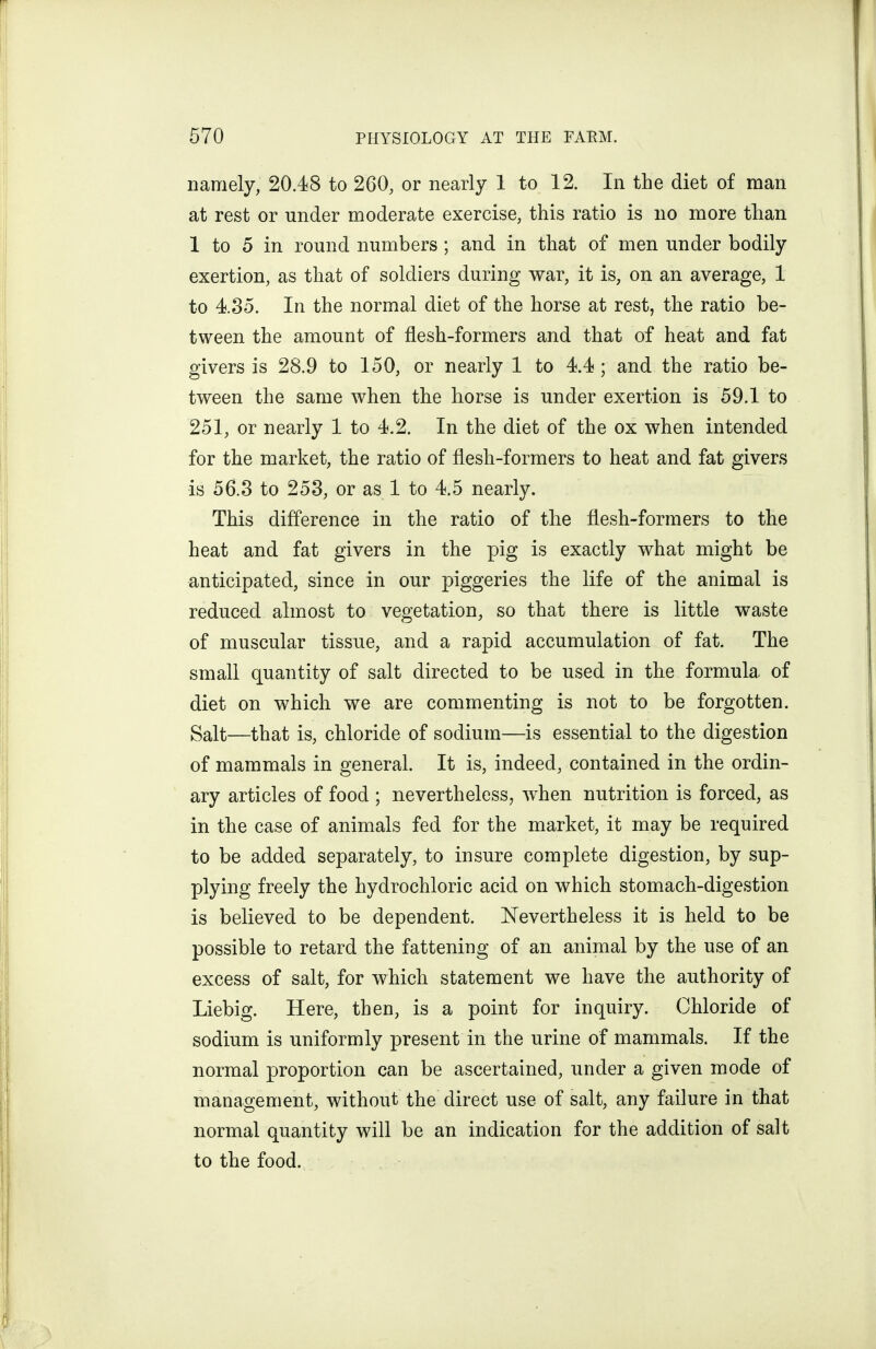 namely, 20.48 to 260, or nearly 1 to 12. In the diet of man at rest or under moderate exercise, this ratio is no more than 1 to 5 in round numbers; and in that of men under bodily exertion, as that of soldiers during war, it is, on an average, 1 to 4.35. In the normal diet of the horse at rest, the ratio be- tween the amount of flesh-formers and that of heat and fat givers is 28.9 to 150, or nearly 1 to 4.4; and the ratio be- tween the same when the horse is under exertion is 59.1 to 251, or nearly 1 to 4.2. In the diet of the ox when intended for the market, the ratio of flesh-formers to heat and fat givers is 56.8 to 258, or as 1 to 4.5 nearly. This difference in the ratio of the flesh-formers to the heat and fat givers in the pig is exactly what might be anticipated, since in our piggeries the life of the animal is reduced almost to vegetation, so that there is little waste of muscular tissue, and a rapid accumulation of fat. The small quantity of salt directed to be used in the formula of diet on which we are commenting is not to be forgotten. Salt—that is, chloride of sodium—is essential to the digestion of mammals in general. It is, indeed, contained in the ordin- ary articles of food ; nevertheless, when nutrition is forced, as in the case of animals fed for the market, it may be required to be added separately, to insure complete digestion, by sup- plying freely the hydrochloric acid on which stomach-digestion is believed to be dependent. Nevertheless it is held to be possible to retard the fattening of an animal by the use of an excess of salt, for which statement we have the authority of Liebig. Here, then, is a point for inquiry. Chloride of sodium is uniformly present in the urine of mammals. If the normal proportion can be ascertained, under a given mode of management, without the direct use of salt, any failure in that normal quantity will be an indication for the addition of salt to the food.