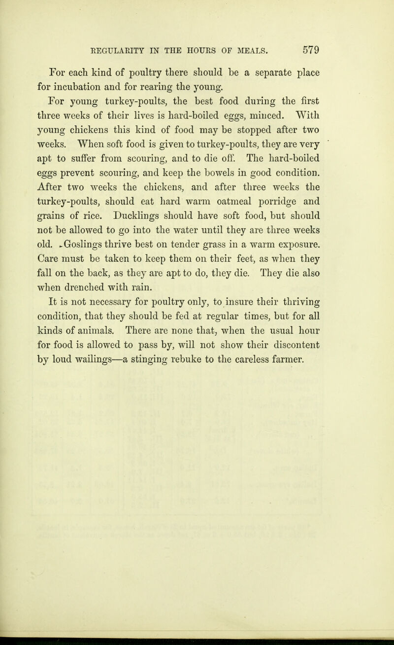 For each kind of poultry there should be a separate place for incubation and for rearing the young. Tor young turkey-poults, the best food during the first three weeks of their lives is hard-boiled eggs, minced. With young chickens this kind of food may be stopped after two weeks. When soft food is given to turkey-poults, they are very apt to suffer from scouring, and to die off. The hard-boiled eggs prevent scouring, and keep the bowels in good condition. After two weeks the chickens, and after three weeks the turkey-poults, should eat hard warm oatmeal porridge and grains of rice. Ducklings should have soft food, but should not be allowed to go into the water until they are three weeks old. ^Goslings thrive best on tender grass in a warm exposure. Care must be taken to keep them on their feet, as when they fall on the back, as they are apt to do, they die. They die also when drenched with rain. It is not necessary for poultry only, to insure their thriving condition, that they should be fed at regular times, but for all kinds of animals. There are none that; when the usual hour for food is allowed to pass by, will not show their discontent by loud wailings—a stinging rebuke to the careless farmer.