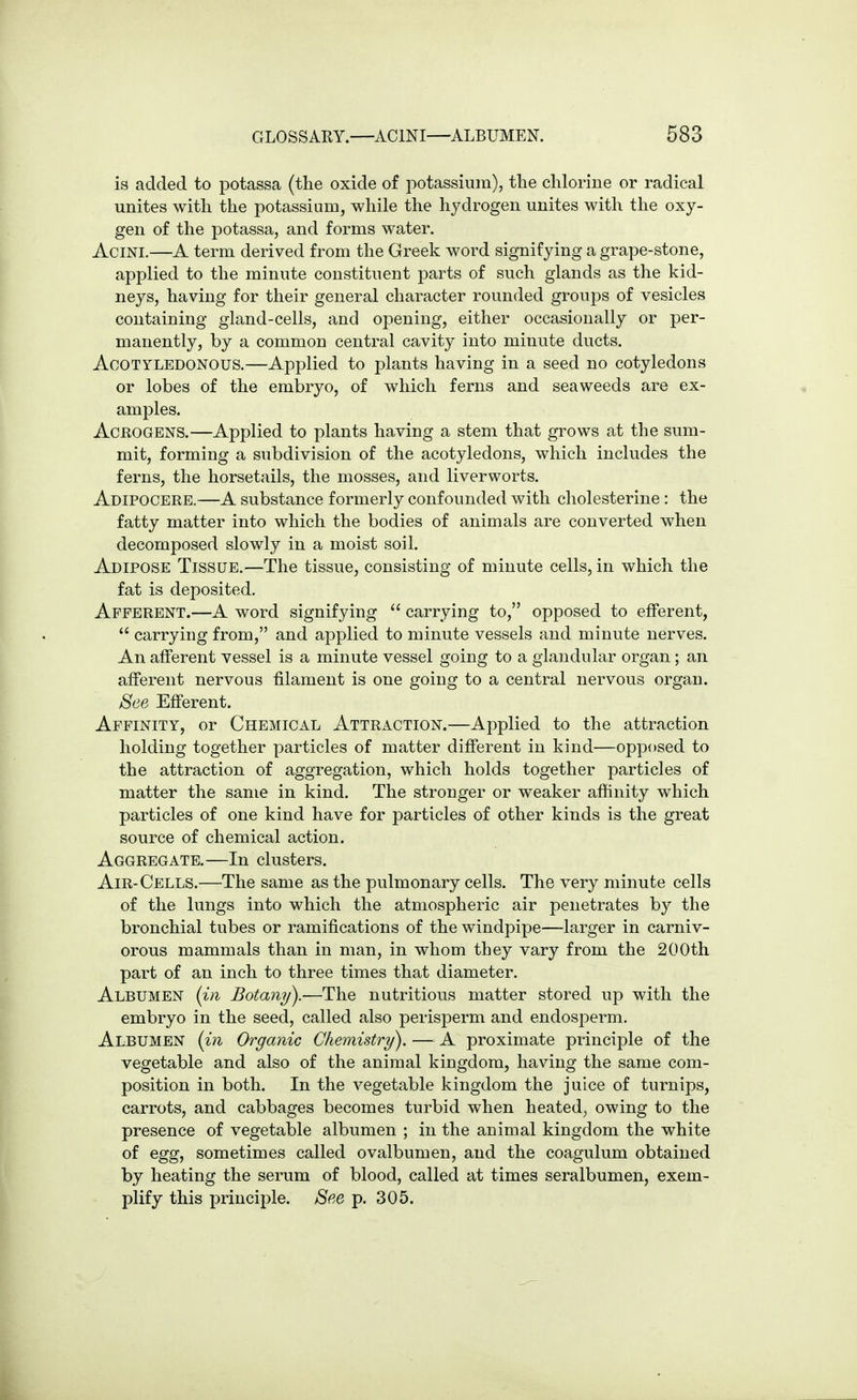 GLOSSARY.—ACINI—ALBUMEN. 683 is added to potassa (the oxide of i:>otassium), the chlorine or radical unites with the potassium, while the hydrogen unites with the oxy- gen of the potassa, and forms water. Acini.—A term derived from the Greek word signifying a grape-stone, applied to the minute constituent parts of such glands as the kid- neys, having for their general character rounded groups of vesicles containing gland-cells, and opening, either occasionally or per- manently, by a common central cavity into minute ducts. AcOTYLEDONOUS.—Applied to plants having in a seed no cotyledons or lobes of the embryo, of which ferns and seaweeds are ex- amples. AcROGENS.—Applied to plants having a stem that grows at the sum- mit, forming a subdivision of the acotyledons, which includes the ferns, the horsetails, the mosses, and liverworts. Adipocere.—A substance formerly confounded with cholesterine : the fatty matter into which the bodies of animals are converted when decomposed slowly in a moist soiL Adipose Tissue.—The tissue, consisting of minute cells, in which the fat is deposited. Afferent.—A word signifying  carrying to, opposed to efferent,  carrying from, and applied to minute vessels and minute nerves. An afferent vessel is a minute vessel going to a glandular organ; an afferent nervous filament is one going to a central nervous organ. See Efferent. Affinity, or Chemical Attraction.—Applied to the attraction holding together particles of matter different in kind—opposed to the attraction of aggregation, which holds together particles of matter the same in kind. The stronger or weaker affinity which particles of one kind have for particles of other kinds is the great source of chemical action. Aggregate.—In clusters. Air-Cells.—The same as the pulmonary cells. The very minute cells of the lungs into which the atmospheric air penetrates by the bronchial tubes or ramifications of the windpipe—larger in carniv- orous mammals than in man, in whom they vary from the 200th part of an inch to three times that diameter. Albumen {in Botany).—The nutritious matter stored up with the embryo in the seed, called also perisperm and endosperm. Albumen {in Organic Chemistry). — A proximate principle of the vegetable and also of the animal kingdom, having the same com- position in both. In the vegetable kingdom the juice of turnips, carrots, and cabbages becomes turbid when heated, owing to the presence of vegetable albumen ; in the animal kingdom the white of egg, sometimes called ovalbumen, and the coagulum obtained by heating the serum of blood, called at times seralbumen, exem- plify this principle. See p. 305.