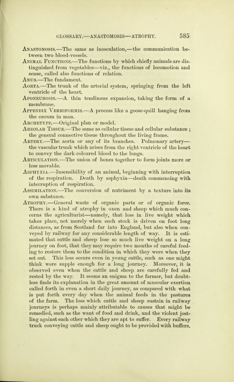 Anastomosis.—The same as inosculation,—the communication be- tween two blood-vessels. Animal Functions.—The functions by which chiefly animals are dis- tinguished from vegetables—viz., the functions of locomotion and sense, called also functions of relation. Anus.—The fundament. Aorta.—The trunk of the arterial system, springing from the left ventricle of the heart. Aponeurosis.—A thin tendinous expansion, taking the form of a membrane. Appendix Yermiformis.—A process like a goose-quill hanging from the caecum in man. Archetype.—Original plan or model. Areolar Tissue.—The same as cellular tissue and cellular substance ; the general connective tissue throughout the living frame. Artery.—The aorta or any of its branches. Pulmonary artery— the vascular trunk which arises from the right ventricle of the heart to convey the dark-coloured blood to the lungs. Articulation.—The union of bones together to form joints more or less movable. Asphyxia.—Insensibility of an animal, beginning with interruption of the respiration. Death by asphyxia—death commencing with interruption of respiration. Assimilation.—The conversion of nutriment by a texture into its own substance. Atrophy.—General waste of organic parts or of organic force. There is a kind of atrophy in oxen and sheep which much con- cerns the agriculturist—namely, that loss in live weight which takes place, not merely when such stock is driven on foot long distances, as from Scotland far into England, but also when con- veyed by railway for any considerable length of way. It is esti- mated that cattle and sheep lose so much live weight on a long journey on foot, that they may require two months of careful feed- ing to restore them to the condition in which they were when they set out. This loss occurs even in young cattle, such as one might think were supple enough for a long journey. Moreover, it is observed even when the cattle and sheep are carefully fed and rested by the way. It seems an enigma to the farmer, but doubt- less finds its explanation in the great amount of muscular exertion called forth in even a short daily journey, as compared with what is put forth every day when the animal feeds in the pastures of the farm. The loss which cattle and sheep sustain in railway journeys is perhaps mainly attributable to causes that might be remedied, such as the want of food and drink, and the violent jost- ling against each other which they are apt to suffer. Every railway truck conveying cattle and sheep ought to be provided with buffers.