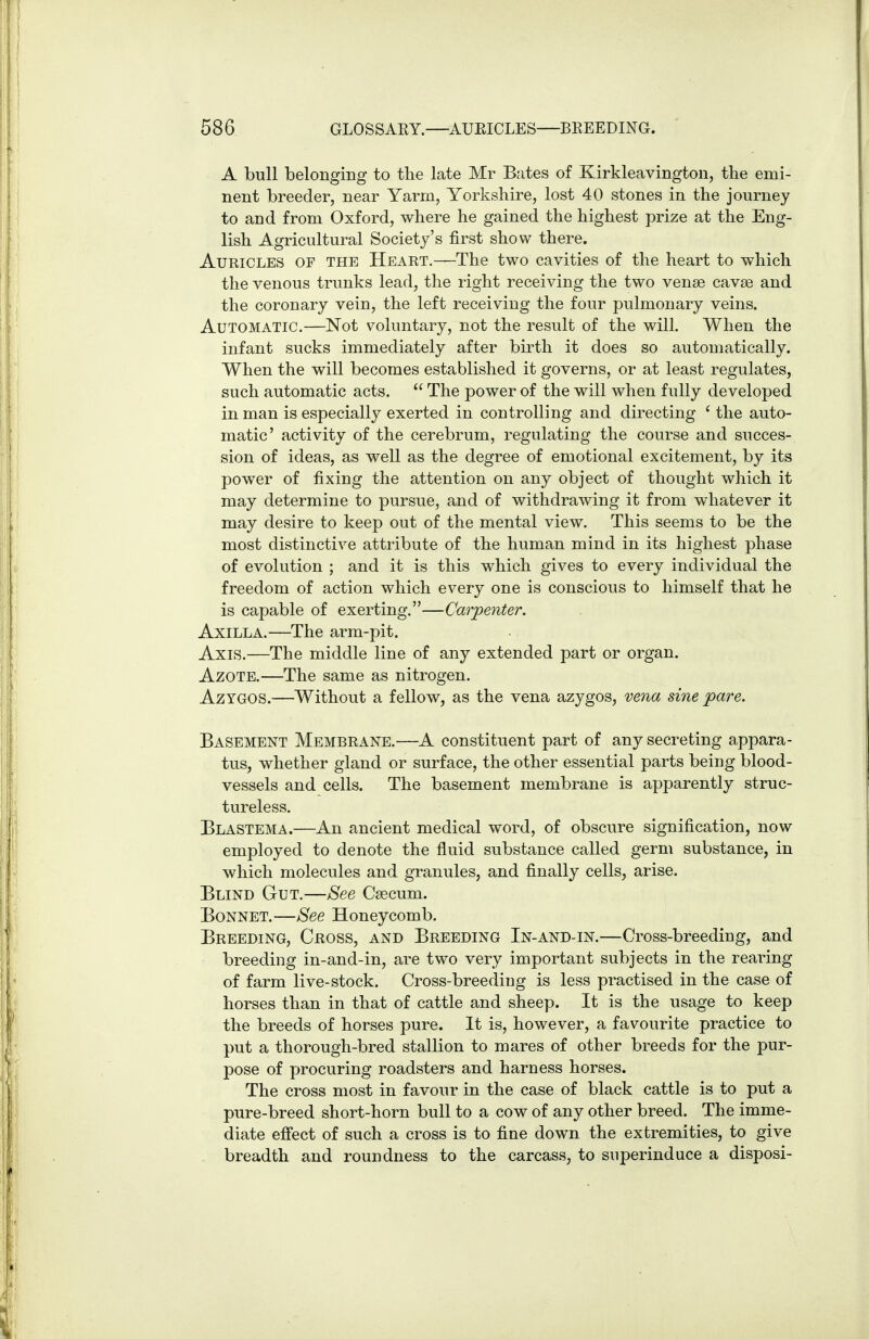 A bull belongiDg to tlie late Mr Bates of Kirkleavington, the emi- nent breeder, near Yarm, Yorkshire, lost 40 stones in the journey to and from Oxford, where he gained the highest prize at the Eng- lish Agricultural Society's first show there. Auricles of the Heart.—The two cavities of the heart to which the venous trunks lead, the right receiving the two venae cavae and the coronary vein, the left receiving the four pulmonary veins. Automatic.—Not voluntary, not the result of the will. When the infant sucks immediately after birth it does so automatically. When the will becomes established it governs, or at least regulates, such automatic acts.  The power of the will when fully developed in man is especially exerted in controlling and directing ' the auto- matic' activity of the cerebrum, regulating the course and succes- sion of ideas, as well as the degree of emotional excitement, by its power of fixing the attention on any object of thought which it may determine to pursue, and of withdrawing it from whatever it may desire to keep out of the mental view. This seems to be the most distinctive attribute of the human mind in its highest phase of evolution ; and it is this which gives to every individual the freedom of action which every one is conscious to himself that he is capable of exerting.—Carpenter. Axilla.—The arm-pit. Axis.—The middle line of any extended part or organ. Azote.—The same as nitrogen. AzYGOS.—Without a fellow, as the vena azygos, vena sine pare. Basement Membrane.—A constituent part of any secreting appara- tus, whether gland or surface, the other essential parts being blood- vessels and cells. The basement membrane is apparently struc- tureless. Blastema.—An ancient medical word, of obscure signification, now employed to denote the fluid substance called germ substance, in which molecules and granules, and finally cells, arise. Blind Gut.—See Caecum. Bonnet.—See Honeycomb. Breeding, Cross, and Breeding In-and-in.—Cross-breeding, and breeding in-and-in, are two very important subjects in the rearing of farm live-stock. Cross-breeding is less practised in the case of horses than in that of cattle and sheep. It is the usage to keep the breeds of horses pure. It is, however, a favourite practice to put a thorough-bred stallion to mares of other breeds for the pur- pose of procuring roadsters and harness horses. The cross most in favour in the case of black cattle is to put a pure-breed short-horn bull to a cow of any other breed. The imme- diate effect of such a cross is to fine down the extremities, to give breadth and roundness to the carcass, to superinduce a disposi-