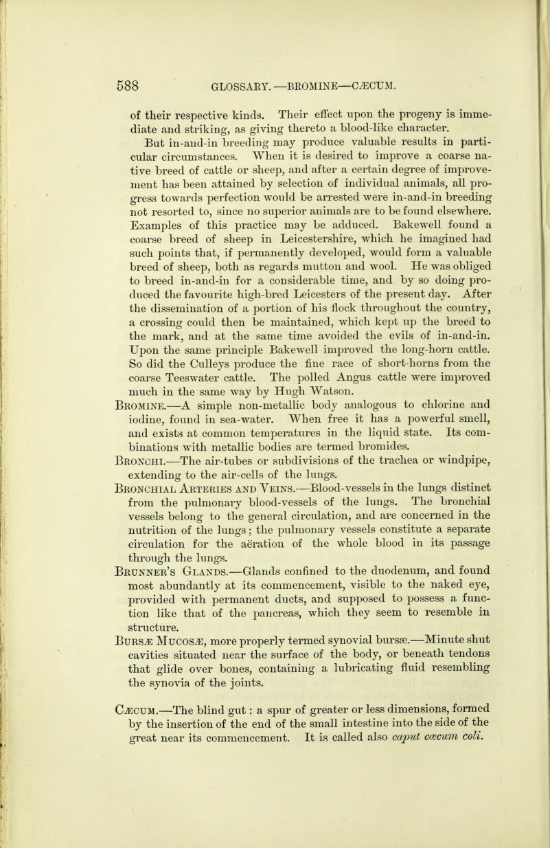 of their respective kinds. Their effect upon the progeny is imme- diate and striking, as giving thereto a blood-like character. But in-and-in breeding may produce valuable results in parti- cular circumstances. When it is desired to improve a coarse na- tive breed of cattle or sheep, and after a certain degree of improve- ment has been attained by selection of individual animals, all pro- gress tovv^ards perfection would be arrested were in-and-in breeding not resorted to, since no superior animals are to be found elsewhere. Examples of this practice may be adduced. Bakewell found a coarse breed of sheep in Leicestershire, which he imagined had such points that, if permanently developed, would form a valuable breed of sheep, both as regards mutton and wool. He was obliged to breed in-and-in for a considerable time, and by so doing pro- duced the favourite high-bred Leicesters of the present day. After the dissemination of a portion of his flock throughout the country, a crossing could then be maintained, which kept up the breed to the mark, and at the same time avoided the evils of in-and-in. Upon the same principle Bakewell improved the long-horn cattle. So did the Culleys produce the fine race of short-horns from the coarse Teeswater cattle. The polled Angus cattle were improved much in the same way by Hugh Watson. Bromine.—A simple non-metallic body analogous to chlorine and iodine, found in sea-water. When free it has a powerful smell, and exists at common temperatures in the liquid state. Its com- binations with metallic bodies are termed bromides. Bronchi.—The air-tubes or subdivisions of the trachea or windpipe, extending to the air-cells of the lungs. Bronchial Arteries and Veins.—Blood-vessels in the lungs distinct from the pulmonary blood-vessels of the lungs. The bronchial vessels belong to the general circulation, and are concerned in the nutrition of the lungs; the pulmonary vessels constitute a separate circulation for the aeration of the whole blood in its passage through the lungs. Brunner's Glands.—Glands confined to the duodenum, and found most abundantly at its commencement, visible to the naked eye, provided with permanent ducts, and supposed to possess a func- tion like that of the pancreas, which they seem to resemble in structure. BuRS^ MucosiE, more properly termed synovial bursse.—Minute shut cavities situated near the surface of the body, or beneath tendons that glide over bones, containing a lubricating fluid resembling the synovia of the joints. CiECUM,—The blind gut: a spur of greater or less dimensions, formed by the insertion of the end of the small intestine into the side of the great near its commencement. It is called also caput ccecum coli.