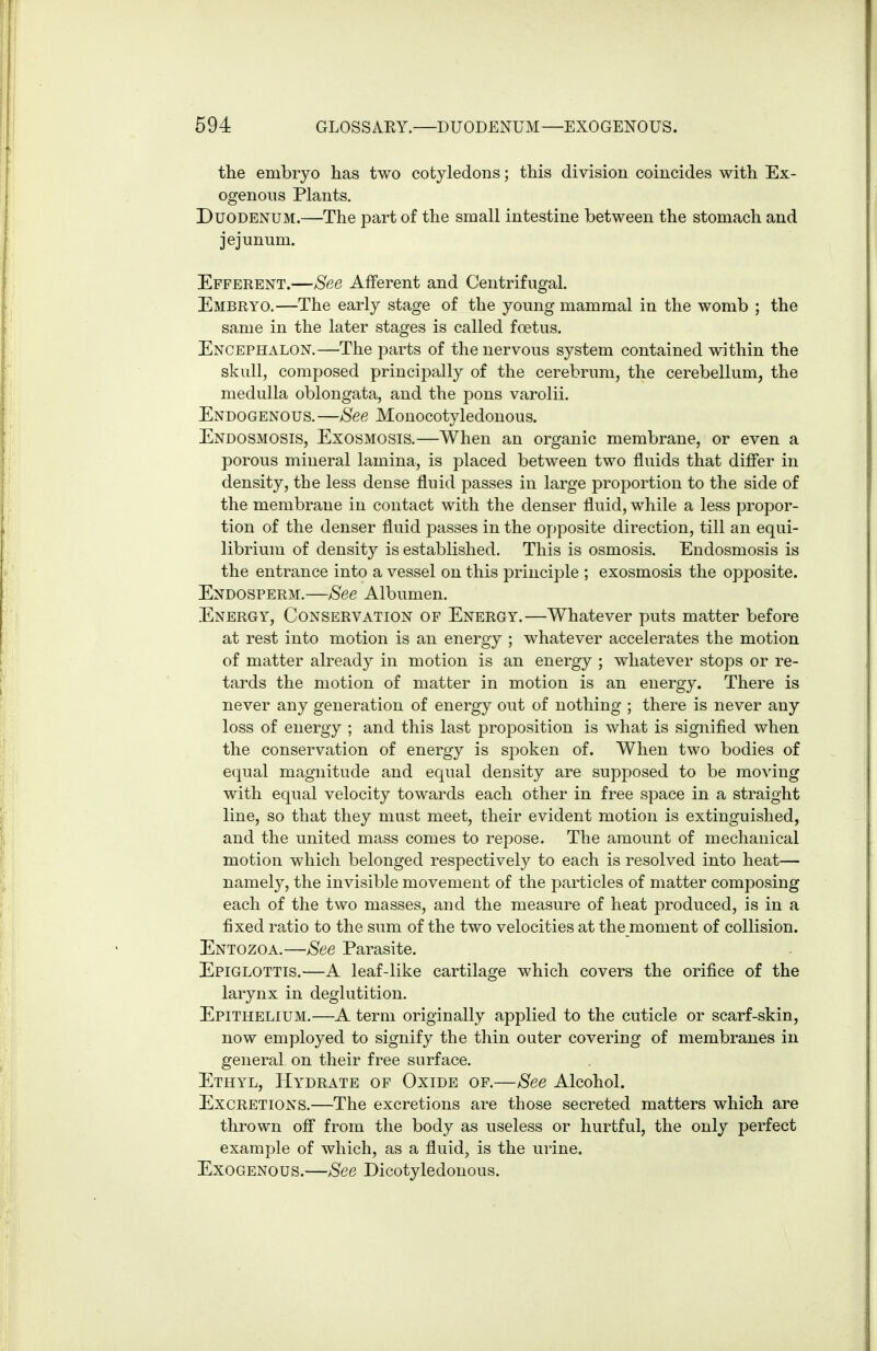 the embryo has two cotyledons; this division coincides with Ex- ogenous Plants. Duodenum.—The part of the small intestine between the stomach and jejunum. Efferent.—See Afferent and Centrifugal. Embryo.—The early stage of the young mammal in the womb ; the same in the later stages is called foetus. Encephalon.—The parts of the nervous system contained within the skull, composed principally of the cerebrum, the cerebellum, the medulla oblongata, and the pons varolii. Endogenous. —See Monocotyledonous. Endosmosis, Exosmosis.—When an organic membrane, or even a porous mineral lamina, is placed between two fluids that differ in density, the less dense fluid passes in large proportion to the side of the membrane in contact with the denser fluid, while a less propor- tion of the denser fluid passes in the opposite direction, till an equi- librium of density is established. This is osmosis. Endosmosis is the entrance into a vessel on this principle ; exosmosis the opposite. Endosperm.—See Albumen. Energy, Conservation of Energy.—Whatever puts matter before at rest into motion is an energy ; whatever accelerates the motion of matter already in motion is an energy ; whatever stops or re- tards the motion of matter in motion is an energy. There is never any generation of energy out of nothing ; there is never any loss of energy ; and this last proposition is what is signified when the conservation of energy is spoken of. When two bodies of equal magnitude and equal density are supposed to be moving with equal velocity towards each other in free space in a straight line, so that they must meet, their evident motion is extinguished, and the united mass comes to repose. The amount of mechanical motion which belonged respectively to each is resolved into heat— namely, the invisible movement of the particles of matter composing each of the two masses, and the measure of heat produced, is in a fixed ratio to the sum of the two velocities at the moment of collision. Entozoa.—See Parasite. Epiglottis.—A leaf-like cartilage which covers the orifice of the larynx in deglutition. Epithelium.—A term originally applied to the cuticle or scarf-skin, now employed to signify the thin outer covering of membranes in general on their free surface. Ethyl, Hydrate of Oxide of.—See Alcohol. Excretions.—The excretions are those secreted matters which are thrown off from the body as useless or hurtful, the only perfect example of which, as a fluid, is the urine. Exogenous.—See Dicotyledonous.