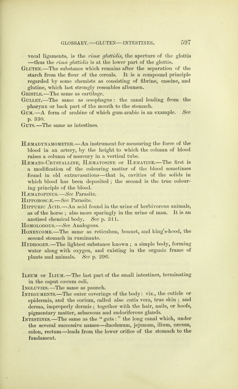 vocal ligaments, is the riina glottidis, the aperture of the glottis —thus the rima glottidis is at the lower part of the glottis. Gluten.—The substance which remains after the separation of the starch from the flour of the cereals. It is a compound principle regarded by some chemists as consisting of fibrine, caseine, and glutine, which last strongly resembles albumen. Gristle.—The same as cartilage. Gullet.—The same as oesophagus : the canal leading from the pharynx or back part of the mouth to the stomach. Gum.—A form of arabine of which gum-arabic is an example. See p. 330. Guts.—The same as intestines. .. . HiEMADYNAMOMETER.—An instrument for measuring the force of tlie blood in an artery, by the height to which the column of blood raises a column of mercury in a vertical tube. HiEMATO-CRYSTALLINE, HjiiMATOSINE Or H^MATINE. The first is a modification of the colouring matter of the blood sometimes found in old extravasations—that is, cavities of the solids in which blood has been deposited ; the second is the true colour- ing principle of the blood. H^MATOPiNUS.—See Parasite. HiPPOBOSC^.—See Parasite. HiPPURic Acid.—An acid found in the urine of herbivorous animals, as of the horse ; also more sparingly in the urine of man. It is an azotised chemical body. See p. 311. Homologous.—See Analogous. Honeycomb.—The same as reticulum, bonnet, and king's-hood, the second stomach in ruminants. Hydrogen.—The lightest substance known ; a simple body, forming water along with oxygen, and existing in the organic frame of plants and animals. See p. 296. Ileum or Ilium.—The last part of the small intestines, terminating in the caput caecum coli, Ingluvies.—The same as paunch. Integuments.—The outer coverings of the body: viz., the cuticle or epidermis, and the corium, called also cutis vera, true skin ; and derma, improperly dermis ; together with the hair, nails, or hoofs, pigmentary matter, sebaceous and sudoriferous glands. Intestines.—The same as the  guts :  the long canal which, under the several successive names—duodenum, jejunum, ilium, caecum, colon, rectum—leads from the lower orifice of the stomach to the fundament.