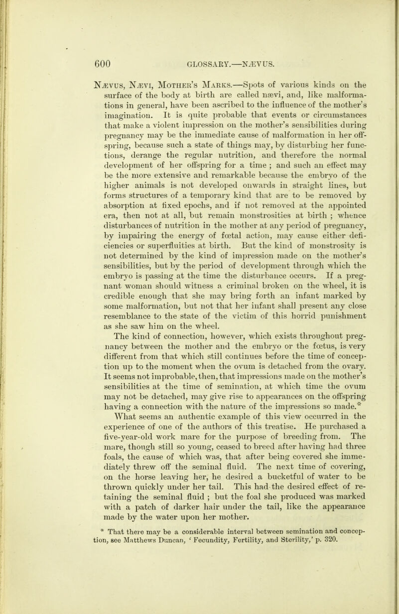 NiEvus, NyEVi, Mother's Marks.—Si^ots of various kinds on the surface of the body at birth are called nsevi, and, like malforma- tions in genera], have been ascribed to the influence of the mother's imagination. It is quite jDrobable that events or circumstances that make a violent impression on the mother's sensibilities during pregnancy may be the immediate cause of malformation in her ofi- spring, because such a state of things may, by disturbing her func- tions, derange the regular nutrition, and therefore the normal development of her offspring for a time ; and such an eflect may be the more extensive and remarkable because the embryo of the higher animals is not developed onwards in straight lines, but forms structures of a temporary kind that are to be removed by absorption at fixed epochs, and if not removed at the appointed era, then not at all, but remain monstrosities at birth ; whence disturbances of nutrition in the mother at any period of pregnancy, by impairing the energy of foetal action, may cause either defi- ciencies or superfluities at birth. But the kind of monstrosity is not determined by the kind of impression made on the mother's sensibilities, but by the period of development through which the embryo is passing at the time the disturbance occurs. If a preg- nant woman should witness a criminal broken on the wheel, it is credible enough that she may bring forth an infant marked by some malformation, but not that her infant shall present any close resemblance to the state of the victim of this horrid punishment as she saw him on the wheel. The kind of connection, however, which exists throughout preg- nancy between the mother and the embryo or the foetus, is very difi'erent from that which still continues before the time of concep- tion up to the moment when the ovum is detached from the ovary. It seems not improbable, then, that imjoressions made on the mother's sensibilities at the time of semination, at which time the ovum may not be detached, may give rise to appearances on the ofi'spring having a connection with the nature of the impressions so made.'' What seems an authentic example of this view occurred in the experience of one of the authors of this treatise. He purchased a five-year-old work mare for the purpose of breeding from. The mare, though still so young, ceased to breed after having had three foals, the cause of which was, that after being covered she imme- diately threw off the seminal fluid. The next time of covering, on the horse leaving her, he desired a bucketful of water to be thrown quickly under her tail. This had the desired effect of re- taining the seminal fluid ; but the foal she produced was marked with a patch of darker hair under the tail, like the appearance made by the water upon her mother. * That there may be a considerable interval between semination and concep- tion, see Matthews Duncan, ' Fecundity, Fertility, and Sterility,' p. 320.