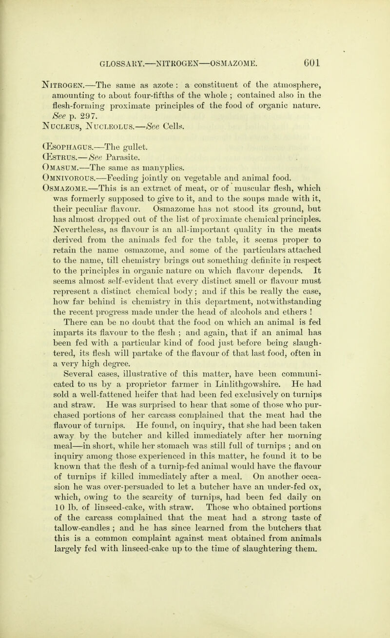 Nitrogen,—The same as azote : a constituent of the atmosphere, amounting to about four-fifths of the whole ; contained also in the flesh-forming proximate principles of the food of organic nature. See p. 297. Nucleus, Nucleolus.—See Cells. CEsoPHAGUS.—The gullet. QliSTRUS.—See Parasite. Omasum.—The same as manyplies. Omnivorous.—Feeding jointly on vegetable and animal food. OsMAZOME.—This is an extract of meat, or of muscular flesh, which was formerly supposed to give to it, and to the soups made with it, their peculiar flavour. Osmazome has not stood its ground, but has almost dropped out of the list of proximate chemical principles. Nevertheless, as flavour is an all-important quality in the meats derived from the animals fed for the table, it seems proper to retain the name osmazome, and some of the particulars attached to the name, till chemistry brings out something definite in respect to the principles in organic nature on which flavour depends. It seems almost self-evident that every distinct smell or flavour must represent a distinct chemical body; and if this be really the case, how far behind is chemistry in this department, notwithstanding the recent progress made under the head of alcohols and ethers ! There can be no doubt that the food on which an animal is fed imparts its flavour to the flesh ; and again, that if an animal has been fed with a particular kind of food just before being slaugh- • tered, its flesh will partake of the flavour of that last food, often in a very high degree. Several cases, illustrative of this matter, have been communi- cated to us by a proprietor farmer in Linlithgowshire. He had sold a well-fattened heifer that had been fed exclusively on turnips and straw. He was surprised to hear that some of those who pur- chased portions of her carcass complained that the meat had the flavour of turnips. He found, on inquiry, that she had been taken away by the butcher and killed immediately after her morning meal—in short, while her stomach was still full of turnips ; and on inquiry among those experienced in this matter, he found it to be known that the flesh of a turnip-fed animal would have the flavour of turnips if killed immediately after a meal. On another occa- sion he was over-persuaded to let a butcher have an under-fed ox, which, owing to the scarcity of turnips, had been fed daily on 10 lb. of linseed-cake, with straw. Those who obtained portions of the carcass complained that the meat had a strong taste of tallow-candles ; and he has since learned from the butchers that this is a common complaint against meat obtaiued from animals largely fed with linseed-cake up to the time of slaughtering them.