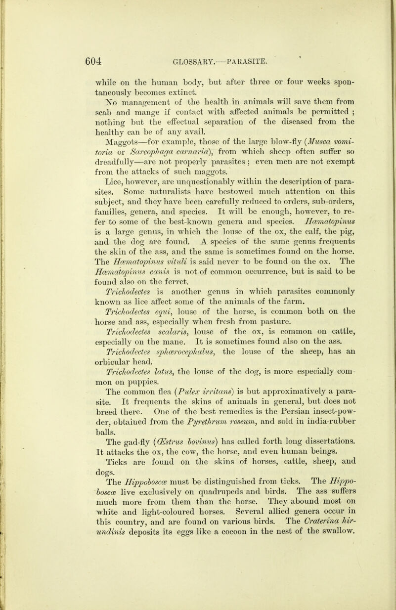 while on the human body, but after three or four weeks spon- taneously becomes extinct. No manasrement of the health in animals will save them from scab and mange if contact with affected animals be permitted ; nothing but the effectual separation of the diseased from the healthy can be of any avail. Maggots—for example, those of the large blow-fly {Musca vomi- toria or Sarcophaga carnaria), from which sheep often suffer so dreadfully—are not properly parasites ; even men are not exempt from the attacks of such maggots. Lice, however, are unquestionably within the description of para- sites. Some naturalists have bestowed much attention on this subject, and they have been carefully reduced to orders, sub-orders, families, genera, and species. It will be enough, however, to re- fer to some of the best-known genera and species, Hcematopinus is a large genus, in which the louse of the ox, the calf, the pig, and the dog are found. A species of the same genus frequents the skin of the ass, and the same is sometimes found on the horse. The Hcematopinus vituli is said never to be found on the ox. The Hcematopinus canis is not of common occurrence, but is said to be found also on the ferret. Trichodectes is another genus in which parasites commonly known as lice affect some of the animals of the farm. Trichodectes equi, louse of the horse, is common both on the horse and ass, especially when fresh from pasture. Trichodectes scalaris, louse of the ox, is common on cattle, especially on the mane. It is sometimes found also on the ass. Trichodectes sphcerocephalus, the louse of the sheep, has an orbicular head. Trichodectes latns, the louse of the dog, is more especially com- mon on puppies. The common flea {Pidex irritans) is but approximatively a para- site. It frequents the skins of animals in general, but does not breed there. One of the best remedies is the Persian insect-pow- der, obtained from the Pyrethrum roseum, and sold in india-rubber balls. The gad-fly {(Estrus lovinus) has called forth long dissertations. It attacks the ox, the cow, the horse, and even human beings. Ticks are found on the skins of horses, cattle, sheep, and dogs. The Hippohoscce must be distinguished from ticks. The Hippo- hoscce live exclusively on quadrupeds and birds. The ass suffers much more from them than the horse. They abound most on white and light-coloured horses. Several allied genera occur in this country, and are found on various birds. The Craterina hir- undinis deposits its eggs like a cocoon in the nest of the swallow.