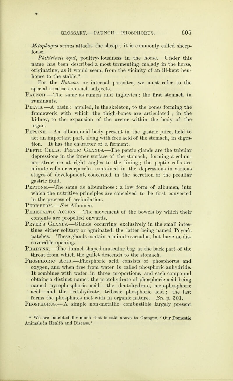 # GLOSSAKY.—PAUNCH—PHOSPHOEUS. 605 Metophagus ovinus attacks the sheep ; it is commonly called sheep- louse. Plithiriasis equi, poultry- lousiness in the horse. Under this name has been described a most tormenting malady in the horse, originating, as it would seem, from the vicinity of an ill-kept hen- house to the stable.* For the Entozoa, or internal parasites, we must refer to the special treatises on such subjects. Paunch.—The same as rumen and ingluvies : the first stomach in ruminants. Pelvis.—A basin : applied, in the skeleton, to the bones forming the framework with which the thigh-bones are articulated ; in the kidney, to the expansion of the ureter within the body of the organ. Pepsine.—An albuminoid body present in the gastric juice, held to act an important part, along with free acid of the stomach, in diges- tion. It has the character of a ferment. Peptic Cells, Peptic Glands.—The peptic glands are the tubular depressions in the inner surface of the stomach, forming a colum- nar structure at right angles to the lining ; the peptic cells are minute cells or corpuscles contained in the depressions in various stages of development, concerned in the secretion of the jDeculiar gastric fluid. Peptone.^—The same as albuminose : a low form of albumen, into which the nutritive principles are conceived to be first converted in the process of assimilation. Perisperm.—8ee Albumen. Peristaltic Action.—The movement of the bowels by which their contents are propelled onwards. Peyer's Glands.—Glands occurring exclusively in the small intes- tines either solitary or agminated, the latter being named Peyer's patches. These glands contain a minute sacculus, but have no dis- coverable opening. Pharynx.—The funnel-shaped muscular bag at the back part of the throat from which the gullet descends to the stomach. Phosphoric Acid.—Phosphoric acid consists of phosphorus and oxygen, and when free from water is called phosphoric anhydride. It combines with water in three proportions, and each compound obtains a distinct name: the protohydrate of phosphoric acid being named pyrophosphoric acid—the deutohydrate, metaphosphoric ■ acid—and the tritohydrate, tribasic phosphoric acid ; the last forms the phosphates met with in organic nature. &ee p. 301. Phosphorus.—A simple non-metallic combustible largely present * We are indebted for much that is said above to Gamgee^ ' Our Domestic Animals in Health and Disease.'