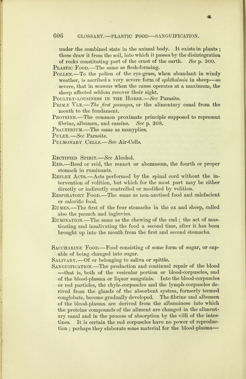 under the combined state in the animal body. It exists in plants ; these draw it from the soil, into which it passes by the disintegration of rocks constituting part of the crust of the earth. See p. 300. Plastic Food.—The same as flesh-forming. Pollen.—To the pollen of the rye-grass, when abundant in windy weather, is ascribed a very severe form of ophthalmia in sheep—so severe, that in seasons when the cause operates at a maximum, the sheep affected seldom recover their sight. Poultry-lousiness in the Horse.—See Parasite. PRiMiE Vi^.—The first passages, or the alimentary canal from the mouth to the fundament. Proteine.—The common proximate principle supposed to represent fibrine, albumen, and caseine. See p. 308. PsALTERiUM.—The same as manyplies. PuLEX.—See Parasite. Pulmonary Cells.—See Air-Ceils. Eectified Spirit.—See Alcohol. Bed.—Eeed or reid, the rennet or abomasum, the fourth or proper stomach in ruminants. Keflex Acts.—Acts performed by the spinal cord without the in- tervention of volition, but which for the most part may be either directly or indirectly controlled or modified by volition. Pespiratory Pood.—The same as non-azotised food and calefacient or calorific food. PuMEN.—The first of the four stomachs in the ox and sheep, called also the paunch and ingluvies. Pumination.—The same as the chewing of the cud ; the act of mas- ticating and insalivating the food a second time, after it has been brought up into the mouth from the first and second stomachs. Saccharine Pood.—Food consisting of some form of sugar, or cap- able of being changed into sugar. Salivary.—Of or belonging to saliva or spittle. Sanguification.—The production and continual repair of the blood —that is, both of the vesicular portion or blood-corpuscles, and of the blood-plasma or liquor sanguinis. Into the blood-corpuscles or red particles, the chyle-corpuscles and the lymph-corpuscles de- rived from the glands of the absorbent system, formerly termed conglobate, become gradually developed. The fibrine and albumen of the blood-plasma are derived from the albuminose into which the proteine compounds of the aliment are changed in the aliment- ary canal and in the process of absorption by the villi of the intes- tines. It is certain the red corpuscles have no power of reproduc- tion ; perhaps they elaborate some material for the blood-plasma—