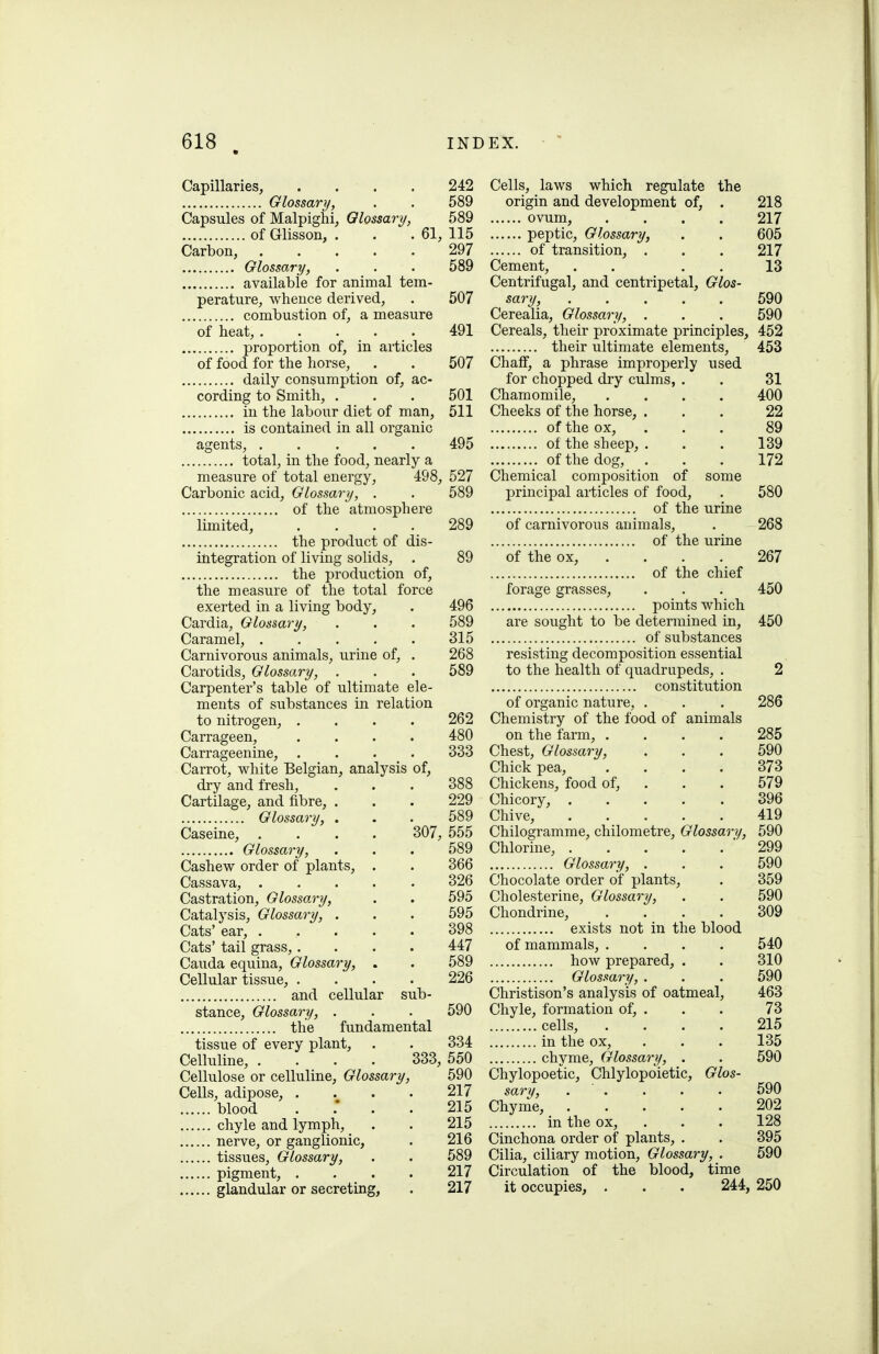 Capillaries, .... 242 Glossary, . . 589 Capsules of Malpighi, Glossary, 589 of Glisson, . . . 61, 115 Carbon, 297 Glossary, . . . 589 available for animal tem- perature, whence derived, . 507 combustion of, a measure of heat, 491 proportion of, in articles of food for the horse, . . 507 daily consumption of, ac- cording to Smith, . . . 501 in the labour diet of man, 511 is contained in all organic agents, 495 total, in the food, nearly a measure of total energy, 498, 527 Carbonic acid. Glossary, . . 589 of the atmosphere limited, .... 289 the product of dis- integration of living solids, . 89 the production of, the measure of the total force exerted in a living body, . 496 Cardia, Glossary, . . . 589 Caramel, 315 Carnivorous animals, urine of, . 268 Carotids, Glossary, . . . 589 Carpenter's table of ultimate ele- ments of substances in relation to nitrogen, .... 262 Carrageen, .... 480 Carrageenine, .... 333 Carrot, white Belgian, analysis of, dry and fresh, . . . 388 Cartilage, and fibre, . . . 229 Glossary, . . . 589 Caseine, .... 307, 555 Glossary, . . . 589 Cashew order of plants, . . 366 Cassava, ..... 326 Castration, Glossary, . . 595 Catalysis, Glossary, . . . 595 Cats' ear, 398 Cats' tail grass,.... 447 Cauda equina. Glossary, . . 589 Cellular tissue, .... 226 and cellular sub- stance. Glossary, . . . 590 the fundamental tissue of every plant, . . 334 Celluline, .... 333, 550 Cellulose or celluline. Glossary, 590 Cells, adipose, .... 217 blood . .* . . 215 chyle and lymph, . . 215 nerve, or ganglionic, . 216 tissues, Glossary, . . 589 pigment, .... 217 glandular or secreting, . 217 Cells, laws which regulate the origin and development of, . 218 ovum, .... 217 peptic. Glossary, . . 605 of transition, . . . 217 Cement, . . . . 13 Centrifugal, and centripetal, Glos- sary, ..... 590 Cerealia, Glossary, . . . 590 Cereals, their proximate principles, 452 their ultimate elements, 453 Chaff, a phrase improperly used for chopped dry culms, . . 31 Chamomile, .... 400 Cheeks of the horse, ... 22 of the ox, ... 89 of the sheep, . . . 139 of the dog, ... 172 Chemical composition of some principal articles of food, . 580 of the urine of carnivorous animals, . 268 of the urine of the ox, .... 267 of the chief forage grasses, . . . 450 points which are sought to be determined in, 450 of substances resisting decomposition essential to the health of quadrupeds, . 2 constitution of organic nature, . . . 286 Chemistry of the food of animals on the farm, .... 285 Chest, Glossary, . . . 590 Chick pea, .... 373 Chickens, food of, . . . 579 Chicory, 396 Chive, 419 Chilogramme, chilometre. Glossary, 590 Chlorine, '299 Glossary, . . . 590 Chocolate order of plants, . 359 Cholesterine, Glossary, . . 590 Chondrine, .... 309 exists not in the blood of mammals, .... 540 how prepared, . . 310 Glossary, . . . 590 Christison's analysis of oatmeal, 463 Chyle, formation of, . . . 73 cells, .... 215 in the ox, . . . 135 chyme, Glossary, . . 590 Chylopoetic, Chlylopoietic, Glos- sary, . . . . . 590 Chyme, 202 in the ox, . . . 128 Cinchona order of plants, . . 395 Cilia, ciliary motion. Glossary, . 590 Circulation of the blood, time it occupies, . . . 244, 250