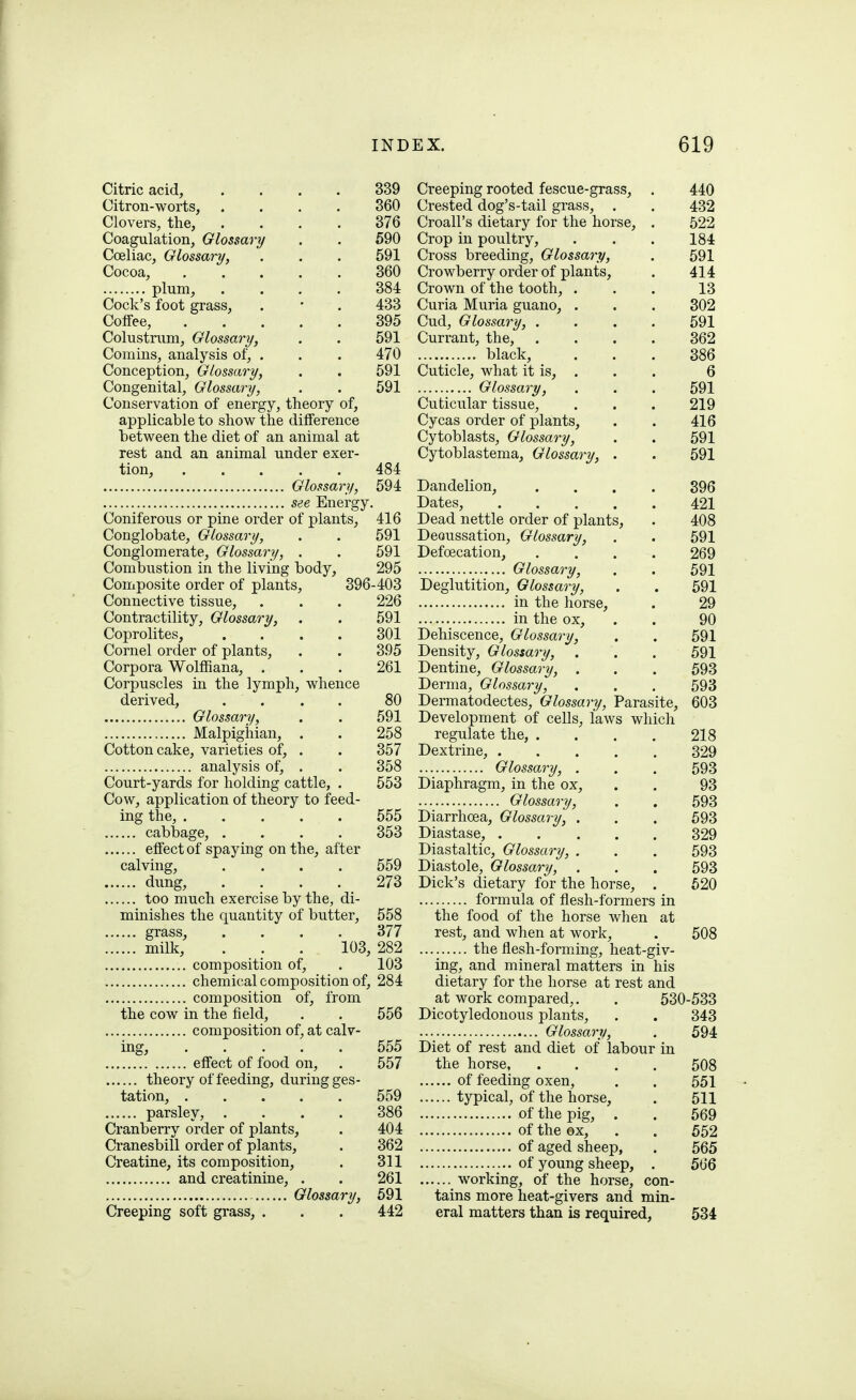 Citric acid, .... 339 Citron-worts, .... 360 Clovers, the, .... 376 Coagulation, Glossary . . 590 Coeliac, Glossary, . . . 591 Cocoa, 360 plum, .... 384 Cock's foot grass, . • . 433 Coffee, 395 Colustrum, Glossary, . . 591 Comins, analysis of, . . . 470 Conception, Glossary, . . 591 Congenital, Glossary, . . 591 Conservation of energy, theory of, applicable to show the difference between the diet of an animal at rest and an animal under exer- tion, 484 Glossary, 594 see Energy, Coniferous or pine order of plants, 416 Conglobate, Glossary, . . 591 Conglomerate, Glossary, . . 591 Combustion in the living body, 295 Composite order of plants, 396-403 Connective tissue, . . . 226 Contractility, Glossary, . . 591 Coprolites, .... 301 Cornel order of plants, . . 395 Corpora WolfiSana, . . . 261 Corpuscles iti the lymph, whence derived, .... 80 Glossary, . . 591 Malpighian, . . 258 Cotton cake, varieties of, . . 357 analysis of, . . 358 Court-yards for holding cattle, . 553 Cow, application of theory to feed- ing the, 555 cabbage, .... 353 effect of spaying on the, after calving, .... 559 dung, .... 273 too much exercise by the, di- minishes the quantity of butter, 558 grass, .... 377 milk, . . . 103, 282 composition of, . 103 chemical composition of, 284 composition of, from the cow in the field, . . 556 composition of, at calv- ing, 555 effect of food on, . 557 theory of feeding, during ges- tation, 559 parsley, .... 386 Cranberry order of plants, . 404 Cianesbill order of plants, . 362 Creatine, its composition, . 311 and creatinine, . . 261 Glossary, 591 Creeping soft grass, . . . 442 Creeping rooted fescue-grass, . 440 Crested dog's-tail grass, . . 432 Croall's dietary for the horse, . 522 Crop in poultry, . . . 184 Cross breeding. Glossary, . 591 Crowberry order of plants, . 414 Crown of the tooth, ... 13 Curia Muria guano, . . . 302 Cud, Glossary, .... 591 Currant, the, .... 362 black, ... 386 Cuticle, what it is, . . . 6 Glossary, . . . 591 Cuticular tissue, . . . 219 Cycas order of plants, . . 416 Cytoblasts, Glossary, . . 591 Cytoblastema, Glossary, . . 591 Dandelion, . . . . 396 Dates, 421 Dead nettle order of plants, . 408 Decussation, Glossary, . . 591 Defoecation, .... 269 Glossary, . . 591 Deglutition, Glossary, . . 591 in the horse, . 29 in the ox, . . 90 Dehiscence, Glossary, . . 591 Density, Glossary, . . . 591 Dentine, Glossary, . . . 593 Derma, Glossary, . . , 593 Dermatodectes, Glossary, Parasite, 603 Development of cells, laws which regulate the, . . . . 218 Dextrine, 329 Glossary, . . . 593 Diaphragm, in the ox, . , 93 Glossary, . . 593 Diarrhoea, Glossary, . . . 593 Diastase, ..... 329 Diastaltic, Glossary, . . . 593 Diastole, Glossary, . . . 593 Dick's dietary for the horse, . 620 formula of flesh-formers in the food of the horse when at rest, and when at work, . 508 the flesh-forming, heat-giv- ing, and mineral matters in his dietary for the horse at rest and at work compared,. . 530-533 Dicotyledonous plants, . . 343 Glossary, . 594 Diet of rest and diet of labour in the horse 508 of feeding oxen, . . 551 typical, of the horse, . 511 of the pig, . . 569 of the ox, . . 552 of aged sheep, . 565 of young sheep, . 566 working, of the horse, con- tains more heat-givers and min- eral matters than is required, 534