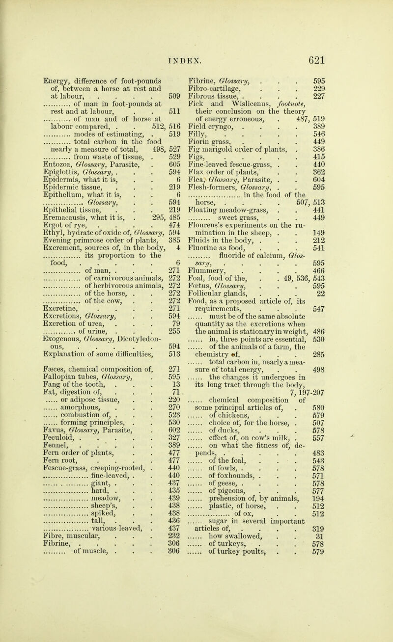 Energy, difference of foot-pounds of, betweeia a horse at rest and at labour, .... 509 of man in foot-pounds at rest and at labour, . . 511 of man and of horse at labour compared, . . 512, 516 modes of estimating, . 519 total carbon in the food nearly a measure of total, 498, 527 from waste of tissue, . 529 Entozoa, Glossary, Parasite, . 605 Epiglottis, Glossary, . . . 594 Epidermis, what it is, . . 6 Epidermic tissue, . . . 219 Epithelium, what it is, . . 6 Glossary, . . 594 Epithelial tissue, . . . 219 Eremacausis, what it is, . 295, 485 Ergot of rye, . . . . 474 Ethyl, hydrate of oxide of, Glossary, 594 Evening primrose order of plants, 385 Excrement, sources of, in the body, 4 its proportion to the food, 6 of man, . . . 271 of carnivorous animals, 272 of herbivorous animals, 272 of the horse, . . 272 of the cow, . . 272 Excretine, .... 271 Excretions, Glossary, . . 594 Excretion of urea, ... 79 of urine, . . . 255 Exogenous, Glossary, Dicotyledon- ous, ..... 594 Explanation of some difficulties, 513 Faeces, chemical composition of, 271 Fallopian tubes, Glossary, . 595 Fang of the tooth, . . . 13 Fat, digestion of, . . . 71 or adipose tissue, . . 220 amorphous, . . . 270 combustion of, . . . 523 forming principles, . . 530 Favus, Glossary, Parasite, . 602 Feculoid, 327 Fennel, . . ' , . . 389 Fern order of plants, . . 477 Fern root, .... 477 Fescue-grass, creeping-rooted, . 440 fine-leaved, . . 440 giant, . . . 437 hard, ... 435 meadow, . . 439 sheep's, . . 438 spiked, . . 438 tall, ... 436 various-leaved, . 437 Fibre, muscular, . . . 232 Fibrine, 306 of muscle, . . . 306 Fibrine, Glossary, . . . 595 Fibro-cartilage, . . . 229 Fibrous tissue, .... 227 Fick and Wislicenus, footnote, their conclusion on the theory of energy erroneous, . 487, 519 Field eryngo, .... 389 Filly, 546 Fiorin grass, .... 449 Fig marigold order of plants, . 386 Figs, 415 Fine-leaved fescue-grass, . . 440 Flax order of plants,' . . 362 Flea, Glossary, Parasite, . . 604 Flesh-formers, Glossary, . . 595 in the food of the horse, .... 507, 513 Floating meadow-grass, . . 441 sweet grass, . . 449 Flourens's experiments on the ru- mination in the sheep, . , 149 Fluids in the body, ... 212 Fluorine as food, . . . 541 fluoride of calcium. Glos- sary, 595 Flummery, .... 466 Foal, food of the, . . 49, 536, 543 Foetus, Glossary, . . . 595 Follicular glands, ... 22 Food, as a proposed article of, its requirements, . . . 547 must be of the same absolute quantity as the excretions when the animal is stationary in weight, 486 in, three points are essential, 530 of the animals of a farm, the chemistry «f, . . . 285 total carbon in, nearly a mea- sure of total energy, . . 498 the changes it undergoes in its long tract through the body, 7, 197-207 chemical composition of some principal articles of, . 580 of chickens, . . . 579 choice of, for the horse, . 507 of ducks, . . . 578 effect of, on cow's milk, . 557 on what the fitness of, de- pends, 483 of the foal, . . . 543 of fowls, .... 578 of foxhounds, . . . 571 of geese, .... 578 of pigeons, . . . 577 prehension of, by animals, 194 plastic, of horse, . . 512 of ox, . . 512 sugar in several important articles of, . . . . 319 how swallowed, . . 31 of turkeys, . . . 578 of turkey poults, . . 579