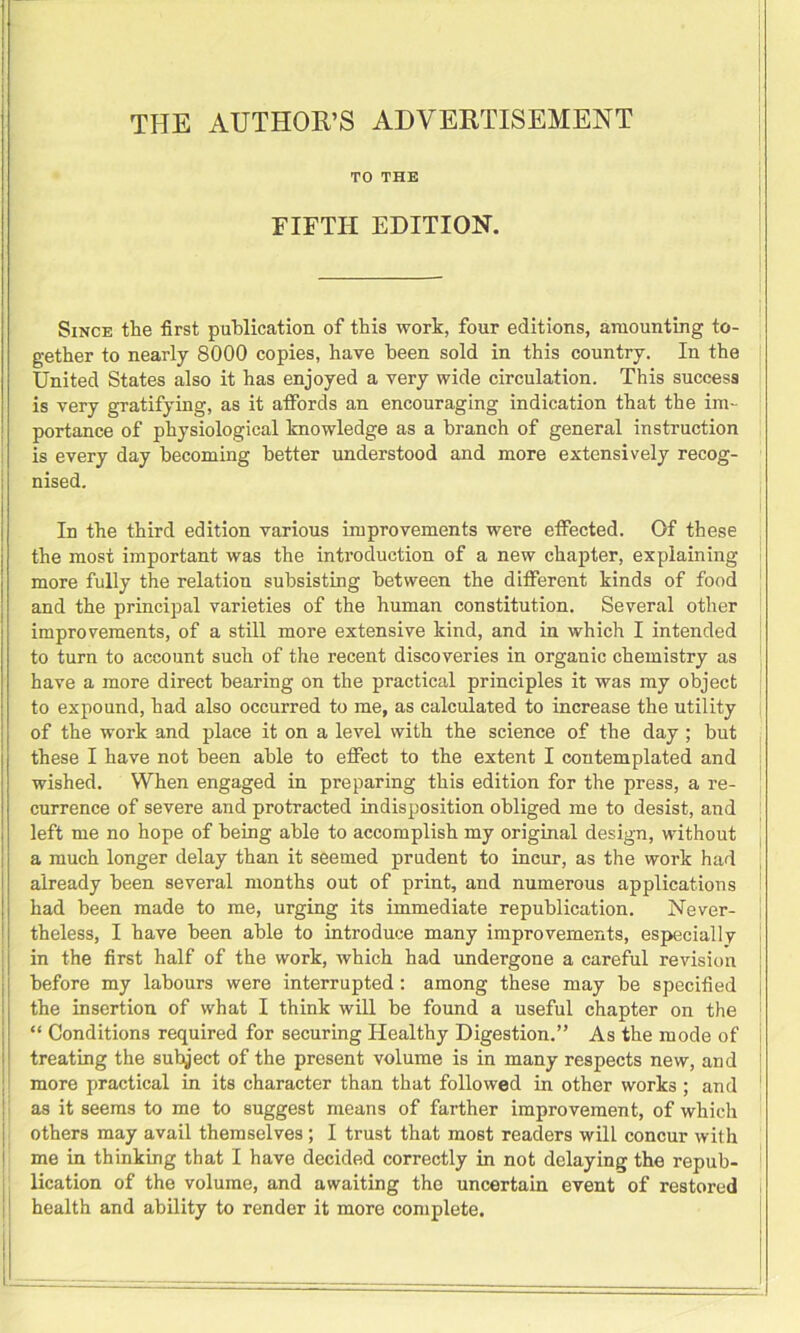 TO THE FIFTH EDITION. Since the first publication of this wort, four editions, amounting to- gether to nearly 8000 copies, have been sold in this country. In the United States also it has enjoyed a very wide circulation. This success is very gratifying, as it affords an encouraging indication that the im- portance of physiological knowledge as a branch of general instruction is every day becoming better understood and more extensively recog- nised. In the third edition various improvements were effected. Of these the most important was the introduction of a new chapter, explaining more fully the relation subsisting between the different kinds of food and the principal varieties of the human constitution. Several other improvements, of a still more extensive kind, and in which I intended to turn to account such of the recent discoveries in organic chemistry as have a more direct bearing on the practical principles it was my object to expound, had also occurred to me, as calculated to increase the utility of the work and place it on a level with the science of the day ; but these I have not been able to effect to the extent I contemplated and wished. When engaged in preparing this edition for the press, a re- currence of severe and protracted indisposition obliged me to desist, and left me no hope of being able to accomplish my original design, without a much longer delay than it seemed prudent to incur, as the work had , already been several months out of print, and numerous applications had been made to me, urging its immediate republication. Never- theless, I have been able to introduce many improvements, especially in the first half of the work, which had undergone a careful revision before my labours were interrupted: among these may be specified the insertion of what I think will be found a useful chapter on the “ Conditions required for securing Healthy Digestion.” As the mode of treating the subject of the present volume is in many respects new, and more practical in its character than that followed in other works ; and as it seems to me to suggest means of farther improvement, of which others may avail themselves; I trust that most readers will concur with me in thinking that I have decided correctly in not delaying the repub- lication of the volume, and awaiting the uncertain event of restored health and ability to render it more complete.