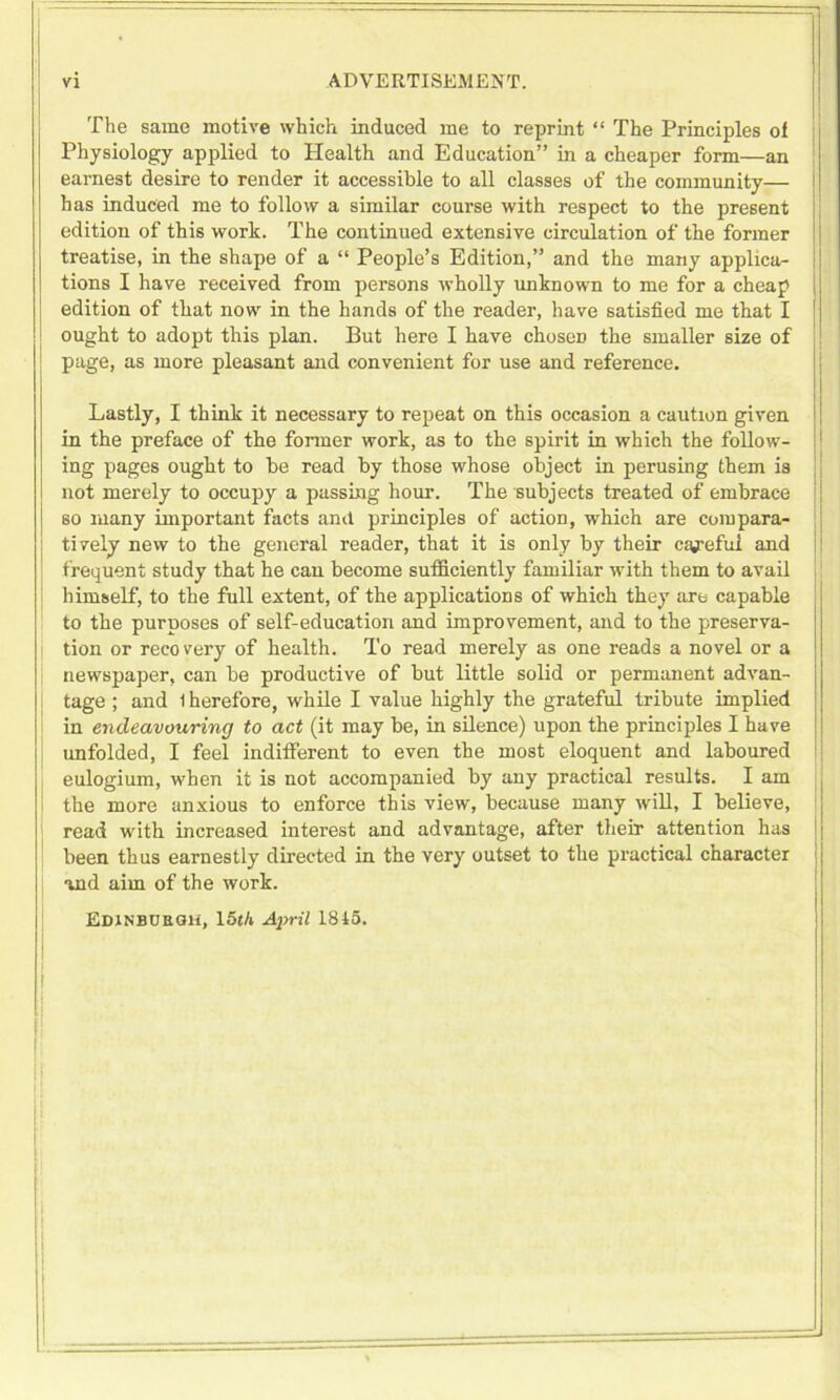 The same motive which induced me to reprint “ The Principles of Physiology applied to Health and Education” in a cheaper form—an earnest desire to render it accessible to all classes of the community— has induced me to follow a similar course with respect to the present edition of this work. The continued extensive circulation of the former treatise, in the shape of a “ People’s Edition,” and the many applica- tions I have received from persons wholly unknown to me for a cheap edition of that now in the hands of the reader, have satisfied me that I | ought to adopt this plan. But here I have choseD the smaller size of page, as more pleasant and convenient for use and reference. Lastly, I think it necessary to repeat on this occasion a caution given in the preface of the former work, as to the spirit in which the follow- ing pages ought to be read by those whose object in perusing them is not merely to occupy a passing hour. The subjects treated of embrace so many important facts and principles of action, which are compara- tively new to the general reader, that it is only by their cagefui and f requent study that he can become sufficiently familiar with them to avail himself, to the full extent, of the applications of which they are capable to the purposes of self-education and improvement, and to the preserva- tion or recovery of health. To read merely as one reads a novel or a newspaper, can be productive of but little solid or permanent advan- tage ; and 1 herefore, while I value highly the grateful tribute implied in endeavouring to act (it may be, in silence) upon the principles I have unfolded, I feel indifferent to even the most eloquent and laboured eulogium, when it is not accompanied by any practical results. I am the more anxious to enforce this view, because many will, I believe, read with increased interest and advantage, after their attention has been thus earnestly directed in the very outset to the practical character and aim of the work.