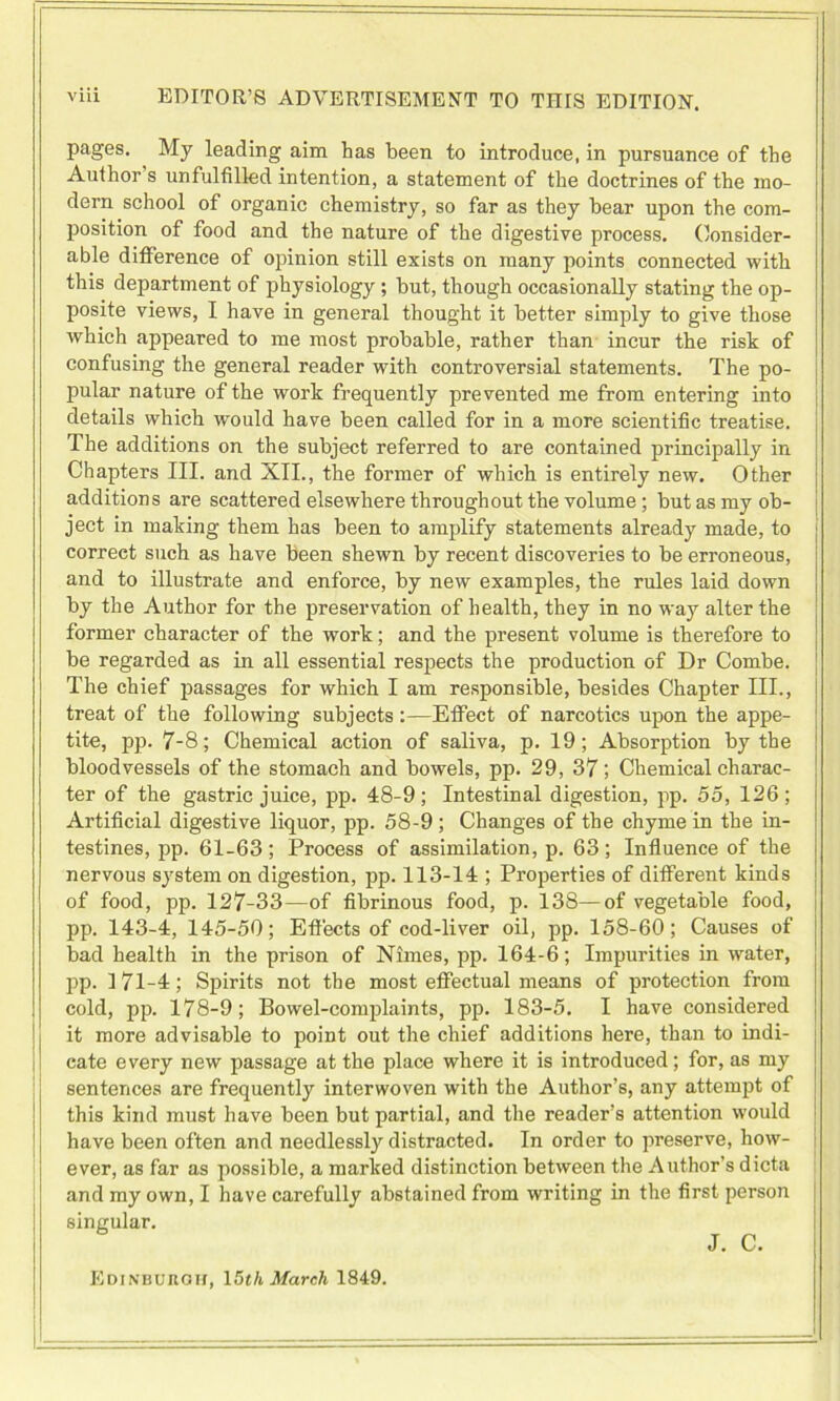 pages. My leading aim has been to introduce, in pursuance of the Author s unfulfilled intention, a statement of the doctrines of the mo- dern school of organic chemistry, so far as they bear upon the com- position of food and the nature of the digestive process. Consider- able difference of opinion still exists on many points connected with this department of physiology; but, though occasionally stating the op- posite views, I have in general thought it better simply to give those which appeared to me most probable, rather than incur the risk of confusing the general reader with controversial statements. The po- pular nature of the work frequently prevented me from entering into details which would have been called for in a more scientific treatise. The additions on the subject referred to are contained principally in Chapters III. and XII., the former of which is entirely new. Other additions are scattered elsewhere throughout the volume; but as my ob- ject in making them has been to amplify statements already made, to correct such as have been shewn by recent discoveries to be erroneous, and to illustrate and enforce, by new examples, the rules laid down by the Author for the preservation of health, they in no way alter the former character of the work; and the present volume is therefore to be regarded as in all essential respects the production of Dr Combe. The chief passages for which I am responsible, besides Chapter III., treat of the following subjects:—Effect of narcotics upon the appe- tite, pp. 7-8; Chemical action of saliva, p. 19; Absorption by the bloodvessels of the stomach and bowels, pp. 29, 37; Chemical charac- ter of the gastric juice, pp. 48-9; Intestinal digestion, pp. 55, 126; Artificial digestive liquor, pp. 58-9 ; Changes of the chyme in the in- testines, pp. 61-63; Process of assimilation, p. 63; Influence of the nervous system on digestion, pp. 113-14 ; Properties of different kinds of food, pp. 127-33—of fibrinous food, p. 138—of vegetable food, pp. 143-4, 145-50; Effects of cod-liver oil, pp. 158-60; Causes of bad health in the prison of Nimes, pp. 164-6; Impurities in water, pp. 171-4; Spirits not the most effectual means of protection from cold, pp. 178-9; Bowel-complaints, pp. 183-5. I have considered it more advisable to point out the chief additions here, than to indi- cate every new passage at the place where it is introduced; for, as my sentences are frequently interwoven with the Author’s, any attempt of this kind must have been but partial, and the reader’s attention would have been often and needlessly distracted. In order to preserve, how- ever, as far as possible, a marked distinction between the Author’s dicta and my own, I have carefully abstained from writing in the first person singular. J. C. Edinburgh, 15th March 1849.