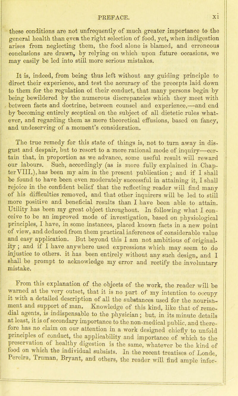 these conditions are not unfrequently of much greater importance to the general health than even the right selection of food, yet, when indigestion arises from neglecting them, the food alone is blamed, and erroneous conclusions are drawn, by relying on which upon future occasions, we may easily be led into still more serious mistakes. It is, indeed, from being thus left without any guiding principle to direct their experience, and test the accuracy of the precepts laid down to them for the regulation ol their conduct, that many persons begin by being bewildered by the numerous discrepancies which they meet with between facts and doctrine, between counsel and experience,—and end by becoming entirely sceptical on the subject of all dietetic rules what- ever, and regarding them as mere theoretical effusions, based on fancy, and undeserving of a moment’s consideration. The true remedy for this state of things is, not to turn away in dis- gust and despair, but to resort to a more rational mode of inquiry—cer- tain that, in proportion as we advance, some useful result will reward our labours. Such, accordingly (as is more fully explained in Chap- ter YIII.), has been my aim in the present publication ; and if I shall be found to have been even moderately successful in attaining it, I shall rejoice in the confident belief that the reflecting reader will find many of his difficulties removed, and that other inquirers will be led to still more positive and beneficial results than I have been able to attain. Utility has been my great object throughout. In following what I con- ceive to be an improved mode of investigation, based on physiological principles, I have, in some instances, placed known facts in a new point of view, and deduced from them practical inferences of considerable value and easy application. But beyond this I am not ambitious of original- ity ; and if I have anywhere used expressions which may seem to do injustice to others, it has been entirely without any such design, and I shall be prompt to acknowledge my error and rectify the involuntary mistake. From this explanation of the objects of the work, the reader will be warned at the. very outset, that it is no part of my intention to occupy it with a detailed description of all the substances used for the nourish- ment and support of man. Knowledge of this kind, like that of reme- dial agents, is indispensable to the physician; but, in its minute details at least, it is of secondary importance to the non-medical public, and there- fore has no claim on our attention in a work designed chiefly to unfold principles of conduct, the applicability and importance of which to the preservation of healthy digestion is the same, whatever be the kind of food on which the individual subsists. In the recent treatises of Londe, ereira, Truman, Bryant, and others, the reader will find ample infor-