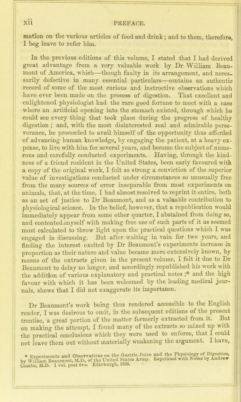 mation on the various articles of food and drink; and to them, therefore, I beg leave to refer him. In the previous editions of this volume, I stated that I had derived great advantage from a very valuable work by Dr William Beau- mont of America, which—though faulty in its arrangement, and neces- sarily defective in many essential particulars—contains an authentic record of some of the most curious and instructive observations which have ever been made on the process of digestion. That excellent and enlightened physiologist had the rare good fortune to meet with a case where an artificial opening into the stomach existed, through which he could see every thing that took place during the progress of healthy digestion ; and, with the most disinterested zeal and admirable perse- verance, he proceeded to avail himself of the opportunity thus afforded of advancing human knowledge, by engaging the patient, at a heavy ex- pense, to live with him for several years, and become the subject of nume- rous and carefully conducted experiments* Having, through the kind- ness of a friend resident in the United States, been early favoured with a copy of the original work, I felt so strong a conviction of the superior value of investigations conducted under circumstances so unusually free from the many sources of error inseparable from most experiments on animals, that, at the time, I had almost resolved to reprint it entire, both as an act of justice to Dr Beaumont, and as a valuable contribution to physiological science. In the belief, however, that a republication would immediately appear from some other quarter, I abstained from doing so, and contented i my self with making free use of such parts of it as seemed most calculated to throw light upon the practical questions which I was engaged in discussing. But after waiting in vain for two years, and finding the interest excited by Dr Beaumont’s experiments increase in proportion as their nature and value became more extensively known, by means of the extracts given in the present volume, I felt it due to Dr Beaumont to delay no longer, and accordingly republished his work with the addition of various explanatory and practical notes ;* and the high favour with which it has been welcomed by the leading medical jour- nals, shews that I did not exaggerate its importance. Dr Beaumont’s work being thus rendered accessible to the English reader, I was desirous to omit, in the subsequent editions of the present treatise, a great portion of the matter formerly extracted from it. But on making the attempt, I found many of the extracts so mixed up with the practical conclusions which they were used to enforce, that I could not leave them out without materially weakening the argument. I have, * Experiments and Observations on the Gastric Juice by William Beaumont, M.D., of the United Statos Army. Combe, M.D. 1 vol. post 8vo. Edinburgh, 1888. and the Physiology of Digestion, Koprinted with Notes by Androw