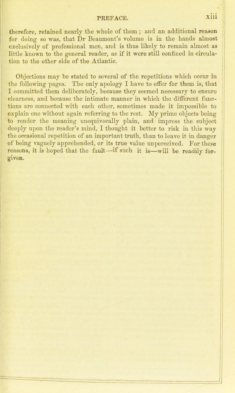 therefore, retained nearly the whole of them ; and an additional reason for doing so was, that Dr Beaumont’s volume is in the hands almost j exclusively of professional men, and is thus likely to remain almost as little known to the general reader, as if it were still confined in circula- tion to the other side of the Atlantic. | Objections may be stated to several of the repetitions which occur in ' the follow'ing pages. The only apology I have to offer for them is, that I committed them deliberately, because they seemed necessary to ensure j clearness, and because the intimate manner in which the different func- tions are connected with each other, sometimes made it impossible to ! explain one without again referring to the rest. My prime objects being 1 to render the meaning unequivocally plain, and impress the subject deeply upon the reader’s mind, I thought it better to risk in this way the occasional repetition of an important truth, than to leave it in danger j of being vaguely apprehended, or its true value unperceived. For these I reasons, it is hoped that the fault—if such it is—will be readily for- ; given.