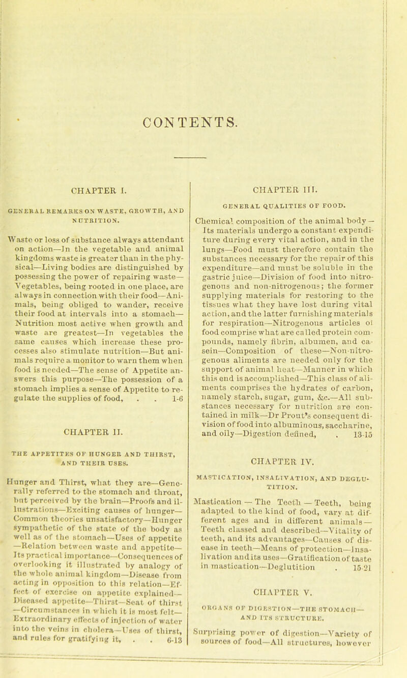 CONTENTS. CHAPTER I. GENERAL REMARKS ON WASTE, GROWTH, AND NUTRITION. Waste or loss of substance always attendant on action—In the vegetable and animal kingdoms waste is greater than in the phy- sical—Living bodies are distinguished by possessing the power of repairing waste— Vegetables, being rooted in one place, are al ways in connection with their food—Ani- mals, being obliged to wander, receive their food at intervals into a stomach— Nutrition most active when growth and waste are greatest—In vegetables the same causes which increase these pro- cesses also stimulate nutrition—But ani- mals require a monitor to warn them when food is needed—The sense of Appetite an- swers this purpose—The possession of a stomach implies a sense of Appetite to re- gulate the supplies of food, . . 1-6 CHAPTER II. TIIE APPETITES OF HUNGER AND THIRST, AND THEIR USES. Hunger and Thirst, wliat they are—Gene- rally referred to the stomach and throat, but perceived by the brain—Proofs and il- lustrations—Exciting causes of hunger— Common theories unsatisfactory—Hunger sympathetic of the state of the body as well as of the stomach—Uses of appetite —Relation between waste and appotito— Its practical importance—Consequences of overlooking it illustrated by analogy of the whole animal kingdom—Disease from acting in opposition to this relation—Ef- fect of exercise on appetite explained— Diseased appetite—Thirst—Seat of thirst —Circumstances in which it is most felt— Extraordinary elfects of injection of water into tho veins in cholera—Uses of thirst, and rules for gratifying it, . . 6-13 CHAPTER III. GENERAL QUALITIES OF FOOD. Chemical composition of the animal body— Its materials undergo a constant expendi- ture during every vital action, and in the lungs—Food must therefore contain the substances necessary for tho repair of this expenditure—and must he soluble in the gastric juice—Division of food into nitro- genous and non-nitrogenous; the former supplying materials for restoring to the tissues what they have lost during vital action, andthe latter furnishingmaterials for respiration—Nitrogenous articles ol food comprise what are ca lied protein com- pounds, namely fibrin, albumen, and ca- sein—Composition of these—Non-nitro- j genons aliments are needed only for the support of animal heat—Manner in which this end is accomplished—This class of ali- ments comprises the hydrates of carbon, namely starch, sugar, gum, &c.—All sub- stances necessary for nutrition are con- tained in milk—Dr Prout’s consequent di- 1 vision of food into albuminous, saccharine, and oily—Digestion defined, . 13-15 ! CHAPTER IV. MASTICATION, INSALIVATION, AND DEGLU- TITION. Mastication — The Teeth — Teeth, being adapted to the kind of food, vary at dif- i forent ages arid in different animals — Toeth classed and described—Vitality of teeth, and its advantages—Causes of dis- ease in toeth—Means of pro toe '.ion—Insa- livation audits uses—Gratification of taste j in mastication—Deglutition . 15-21 CHAPTER V. ORGANS OF DIGESTION—TIIE STOMACH— AND ITS STRUCTURE, Surprising power of digestion—Variety of sources of food—All structures, however