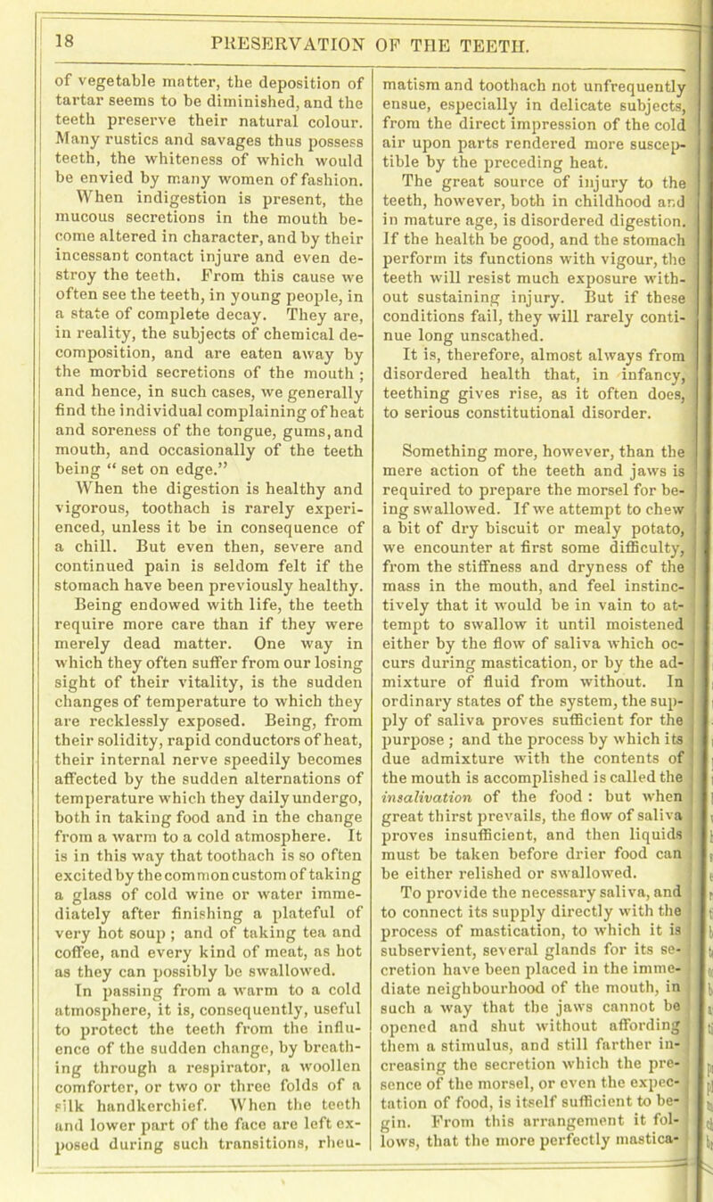 PRESERVATION OF THE TEETH. of vegetable matter, the deposition of tartar seems to be diminished, and the teeth preserve their natural colour. Many rustics and savages thus possess teeth, the whiteness of which would be envied by many women of fashion. When indigestion is present, the mucous secretions in the mouth be- come altered in character, and by their incessant contact injure and even de- stroy the teeth. From this cause we j often see the teeth, in young people, in a state of complete decay. They are, , in reality, the subjects of chemical de- composition, and are eaten away by the morbid secretions of the mouth ; and hence, in such cases, we generally find the individual complaining of heat and soreness of the tongue, gums, and mouth, and occasionally of the teeth being “ set on edge.” When the digestion is healthy and vigorous, toothach is rarely experi- enced, unless it be in consequence of a chill. But even then, severe and continued pain is seldom felt if the stomach have been previously healthy. Being endowed with life, the teeth require more care than if they were merely dead matter. One way in which they often suffer from our losing sight of their vitality, is the sudden changes of temperature to which they are recklessly exposed. Being, from their solidity, rapid conductors of heat, their internal nerve speedily becomes affected by the sudden alternations of temperature which they daily undergo, both in taking food and in the change from a warm to a cold atmosphere. It is in this way that toothach is so often excited by the com mon custom of taking a glass of cold wine or water imme- diately after finishing a plateful of very hot soup ; and of taking tea and coffee, and every kind of meat, as hot [ as they can possibly be swallowed. In passing from a warm to a cold I atmosphere, it is, consequently, useful to protect the teeth from the influ- ence of the sudden change, by breath- ing through a respirator, a woollen comforter, or two or three folds of a silk handkerchief. When the teeth and lower part of the face are left ex- posed during such transitions, rheu- matism and toothach not unfrequently ensue, especially in delicate subjects, from the direct impression of the cold air upon parts rendered more suscep- tible by the preceding heat. The great source of injury to the teeth, however, both in childhood and ‘ in mature age, is disordered digestion. If the health be good, and the stomach perforin its functions with vigour, the ; teeth will resist much exposure with- out sustaining injury. But if these conditions fail, they will rarely conti- nue long unscathed. It is, therefore, almost always from disordered health that, in infancy, teething gives rise, as it often does, to serious constitutional disorder. Something more, however, than the mere action of the teeth and jaws is required to prepare the morsel for be- ing swallowed. If we attempt to chew a bit of dry biscuit or mealy potato, we encounter at first some difficulty, fx-om the stiffness and dryness of the mass in the mouth, and feel instinc- tively that it would be in vain to at- j tempt to swallow it until moistened | either by the flow of saliva which oc- I curs during mastication, or by the ad- mixture of fluid from without. In ordinary states of the system, the sup- ply of saliva proves sufficient for the purpose ; and the process by which its due admixture with the contents of the mouth is accomplished is called the insalivation of the food : but when great thirst prevails, the flow of saliva proves insufficient, and then liquids must be taken before drier food can i be either relished or swallowed. j j To provide the necessary saliva, and to connect its supply directly with the process of mastication, to which it is j I subservient, several glands for its se- ] j, cretion have been placed in the imme- 6] diate neighbourhood of the mouth, in such a way that the jaws cannot be : t, opened and shut without affording ; (j them a stimulus, and still farther in- creasing the secretion which the pre- ( sence of the morsel, or even the expec- • p| tation of food, is itself sufficient to be- ; ^ gin. From this arrangement it fol- lows, that the more perfectly inastica-