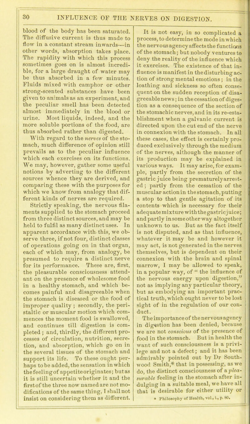 blood of the body has been saturated. The diffusive current is thus made to flow in a constant stream inwards—in other words, absorption takes place. The rapidity with which this process sometimes goes on is almost incredi- ble, for a large draught of water may be thus absorbed in a few minutes. Fluids mixed with camphor or other strong-scented substances have been given to animals as an experiment, and the peculiar smell has been detected almost immediately in the blood or urine. Most liquids, indeed, and the more soluble portions of the food, are thus absorbed rather than digested. With regard to the nerves of the sto- mach, much difference of opinion still prevails as to the peculiar influence which each exercises on its functions. We may, however, gather some useful notions by adverting to the different sources whence they are derived, and comparing these with the purposes for which we know from analogy that dif- ferent kinds of nerves are required. Strictly speaking, the nervous fila- ments supplied to the stomach proceed from three distinct sources, and may be held to fulfil as many distinct uses. In apparent accordance with-this, we ob- serve three, if not four, distinct classes of operations going on in that organ, each of which may, from analogy, be presumed to require a distinct nerve for its performance. These are, first, the pleasurable consciousness attend- ant on the presence of wholesome food in a healthy stomach, and which be- comes painful and disagreeable when the stomach is diseased or the food of improper quality ; secondly, the peri- staltic or muscular motion which com- mences the moment food is swallowed, and continues till digestion is com- pleted ; and, thirdly, the different pro- cesses of circulation, nutrition, secre- tion, and absorption, which go on in the several tissues of the stomach and support its life. To these ought per- haps to be added, the sensation in which thefeelingof appetiteoriginates; butas it is still uncertain whether it and the flrstofthe three now named are not mo- difications of the same thing, I shall not insist on considering them as different. It is not easy, in so complicated a process, to determine the mode in which the nervous agency affects the functicvns of the stomach; but nobody ventures to deny the reality of the influence which it exercises. The existence of that in- fluence is manifest in the disturbing ac- tion of strong mental emotions ; in the loathing and sickness so often conse- quent on the sudden reception of disa- greeable news; in the cessation of diges- tion as a consequence of the section of the stomachic nerves, and in its re-esta- blishment when a galvanic current is directed upon the cut end of the nerve in connexion with the stomach. In all these cases, the effect is certainly pro- duced exclusively through the medium of the nerves, although the manner of its production may be explained in various ways. It may arise, for exam- ple, partly from the secretion of the gastric juice being prematurely arrest- ed ; partly from the cessation of the muscular action in the stomach, putting a stop to that gentle agitation of its contents which is necessary for their adequate mixture with the gastric juice; and partly in some other way altogether unknown to us. But as the fact itself is not disputed, and as that influence, whatever it may be and however it may act, is not generated in the nerves themselves, but is dependent on their connexion with the brain and spinal marrow, I may be allowed to speak, in a popular way, of “ the influence of the nervous energy upon digestion,” not as implying any particular theory, but as embodying an important prac- tical truth, which ought never to be lost sight of in the regulation of our con- i duct. The importance of the nervous agency in digestion has been denied, because we are not conscious of the presence of food in the stomach. But in health the want of such consciousness is a privi- lege and not a defect; and it has been admirably pointed out by Dr South- wood Smith,* that in possessing, as we do, the distinct consciousness of a plea- surable feeling in the stomach after in- dulging in a suitable meal, we have all that is desirable for either utility or * Philosophy of Henlthi vol* l.» p. 80,