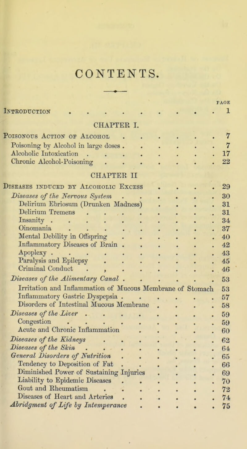 CONTENTS FARE Inteoductioit 1 CHAPTER I. Poisonous Action of Alcohol 7 Poisoning by Alcohol in large doses ...... 7 Alcoholic Intoxication ........ 17 Chronic Alcohol-Poisoning ....... 22 CHAPTER II Diseases ixDrcED by Alcoholic Excess . . . .29 Diseases of the Nervous System ...... 30 Delirium Ebriosura (Drunken Madness) . . . .31 Delirium Tremens ........ 31 k Insanity .......... 34 P Oinomania ......... 37 Mental Debility in Ofl'spring . . . . . .40 Inflammatory Diseases of Brain . . . . . .42 Apoplexy .......... 43 Paralysis and Epilepsy ....... 45 Criminal Conduct ........ 46 Diseases of the Alimentary Canal ...... 53 Irritation and Inflammation of Mucous Membrane of Stomach 53 ^ Inflammatory Gastric Dyspepsia . . . . . .57 Disorders of Intestinal Mucous Membrane . . . .58 Diseases of the Liver ........ 59 Congestion ......... 59 Acute and Chronic Inflammation , . . . .60 Diseases of the Kidneys ....... 62 Diseases of the Skin ........ 64 General Disorders of Nutrition ...... 65 Tendency to Deposition of Fat ...... 66 Diminished Power of Sustaining Injuries . . . .69 Liability to Epidemic Diseases ...... 70 Gout and Rheumatism ....... 72 Diseases of Heart and Arteries 74 Abridgment of Life by Intemperance 75