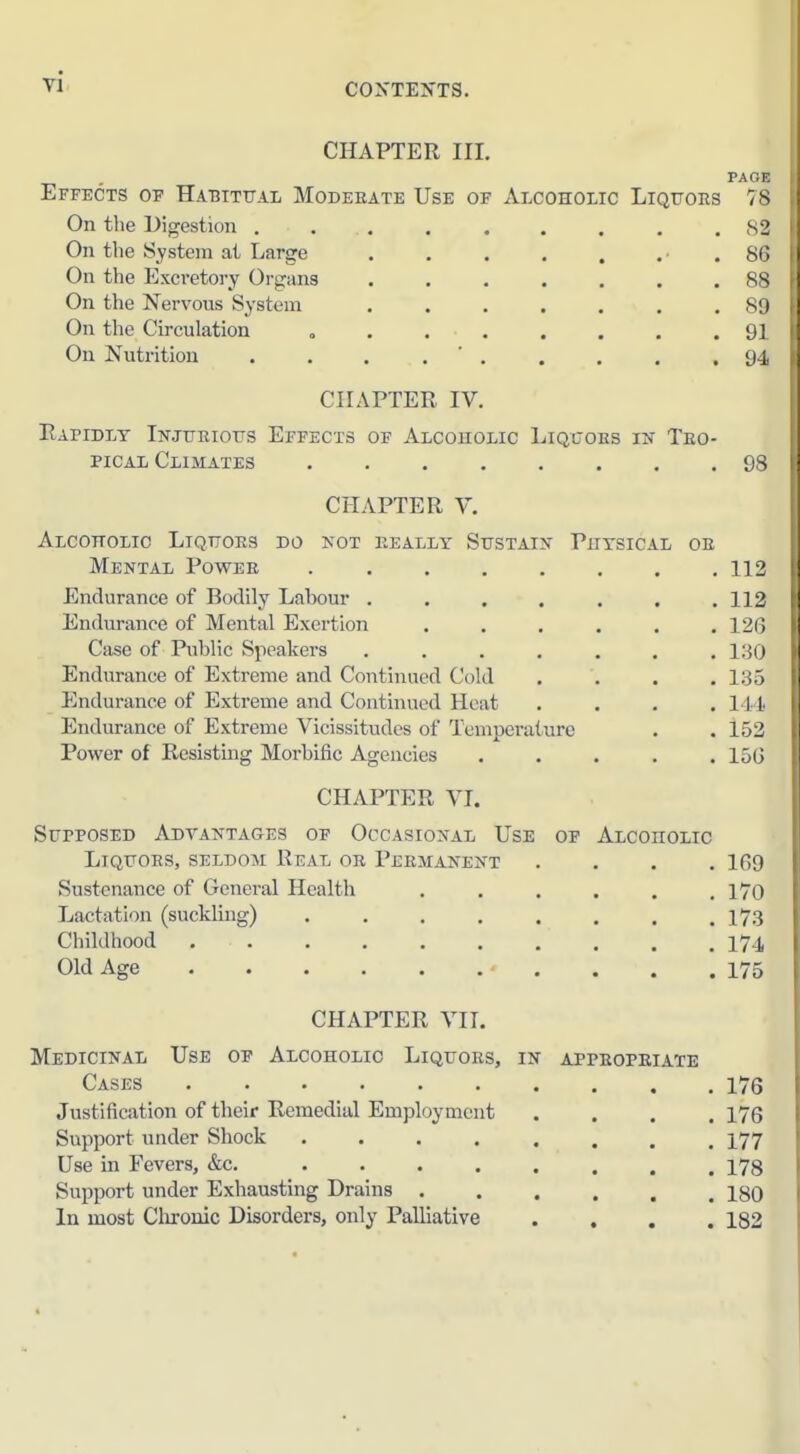 vi. CHAPTER III, PAGF. Effects of Ha-bittial Moderate Use of Alcoholic Liquors 7 s On the Digestion S2 On the System at Large . . . . , .■ . &< ■ On tlie Excretory Organs ....... 8^ On the Nervous System . . . . . . .8!! On the Circulation , 91 On Nutrition . . . . ' . . . . . SJ i CHAPTER IV. Rapidly Ikjuriotts Effects of Alcouolic Liquoes in Tro- pical Climates 9.s CHAPTER V. Alcoholic Liquors do not really Sustain Physical or Mental Power 112 Endurance of Bodily Labour . . . . . . ,112 Endurance of Mental Exertion 12(i Case of Public Speakers 13(j Endurance of Extreme and Continued Cold .... ISo Endurance of Extreme and Continued Heat .... 111 Endurance of Extreme Vicissitudes of Temperature . . 152 Power of Resisting Morbific Agencies ..... 15(j CHAPTER VI. Supposed Adtantages of Occasional Use of Alcoholic Liquors, seldom Real or Permanent .... 1G9 Sustenance of General Health 170 Lactation (suckling) . , , . . . . .173 Childhood I7.I Old Age ■ . . . .175 CHAPTER VIT. Medicinal Use of Alcoholic Liquors, in appropriate Cases 176 Justification of their Remedial Employment .... 176 Support under Shock I77 Use in Fevers, &c, 178 Support under Exhausting Drains 1^0 In most Clirouic Disorders, only Palliative .... 182