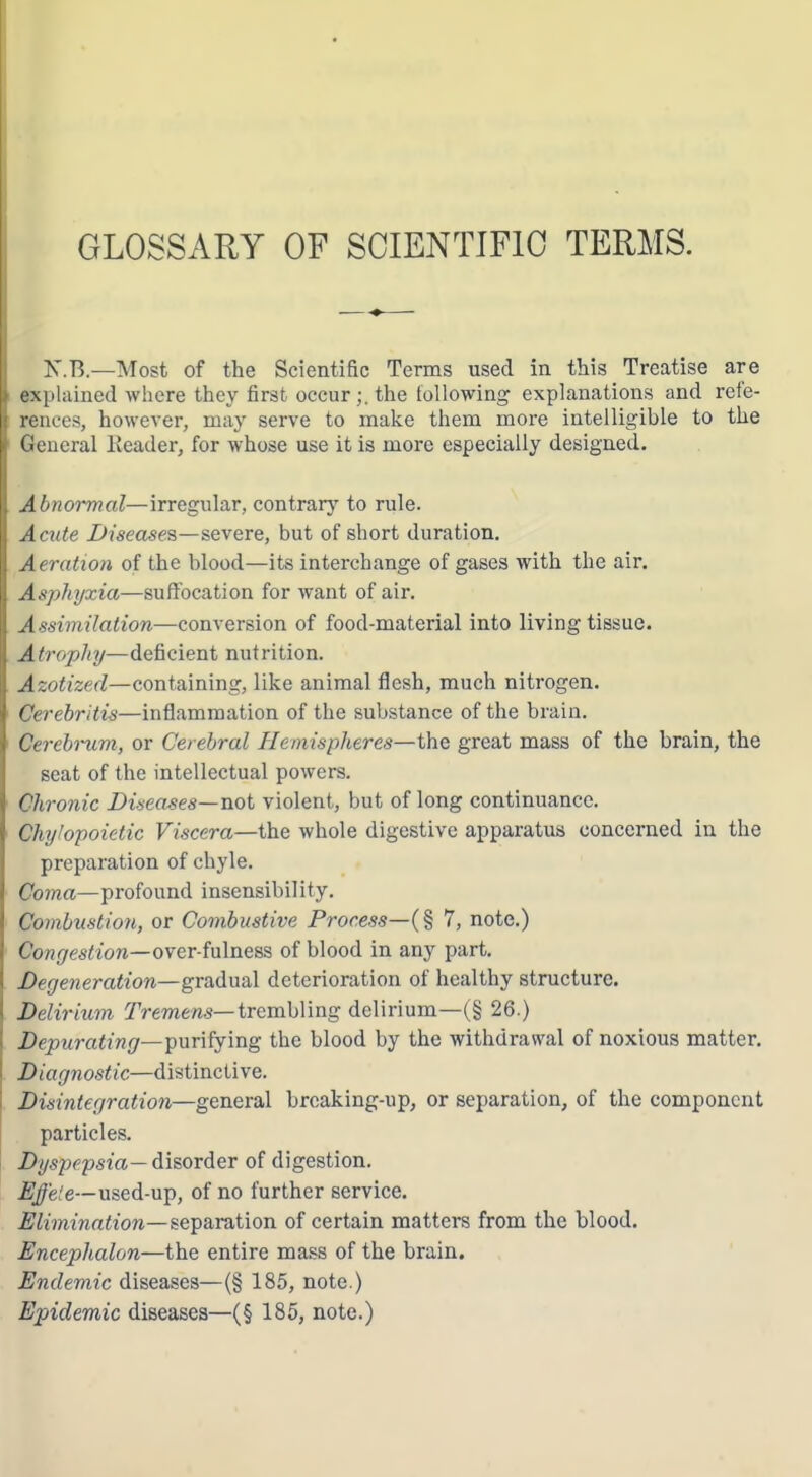 GLOSSARY OF SCIENTIFIC TERMS. N.B.—Most of the Scientific Terms used in this Treatise are explained where they first occurthe following explanations and refe- rences, however, may serve to make them more intelligible to the General Eeader, for whose use it is more especially designed. Abnormal—irregular, contrary to rule. Acute Disease?,—severe, but of short duration. Aeration of the blood—its interchange of gases with the air. Asphyxia—suffocation for want of air. Assimilation—conversion of food-material into living tissue. Atrophy—deficient nutrition. Azotized—containing, like animal flesh, much nitrogen. Cerebritis—inflammation of the substance of the brain. Cerebrum, or Cerebral Hemispheres—the great mass of the brain, the seat of the intellectual powers. Chronic Diseases—not violent, but of long continuance. Chyhpoietic Viscera—the whole digestive apparatus concerned in the preparation of chyle. Coma—profound insensibility. Combustion, or Combustive Process—(% 7, note.) Conr/es^ion—over-fulness of blood in any part. Degeneration—gradual deterioration of healthy structure. Delirium Tremens—trembling delirium—(§ 26.) Depurating—■purifying the blood by the withdrawal of noxious matter. Diagnostic—distinctive. Disintegration—general broaking-up, or separation, of the component particles. Dyspepsia— disorder of digestion. Effete—nsed-u-p, of no further service. Elimination—separvition of certain matters from the blood, Encephalon—the entire mass of the brain. Endemic diseases—(§ 185, note.) Epidemic diseases—(§ 185, note.)