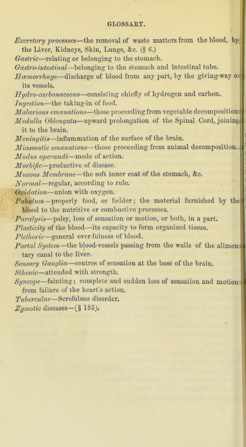 GLOSSAET. .Excretory processes—the removal of waste matters from the blood, bj the Liver, Kidneys, Skin, Lungs, &c. (§ 6.) Gastric—relating or belonging to the stomach. Oastro-intestinal—belonging to the stomach and intestinal tube. //ceynon-Ziajre—discharge of blood from any part, by the giving-way o its vessels. Ilydro-carhonaceous—consisting chiefly of hydrogen and carbon. Ingestion—the taking-in of food. Malarious emanations—those proceeding from vegetable decomposition ' Medulla Oblongata—upward prolongation of the Spinal Cord, joining. it to the brain. Meningitis—inflammation of the surface of the brain. Miasmatic emanations—those proceeding from animal decomposition, i Modus operandi—mode of action. J/or6)^c—productive of disease. Mucous Membrane—the soft inner coat of the stomach, &c. Normal—regular, according to rule. Oxidation—union with oxygen. jPa&u/im—properly food, or fodder; the material furnished by thi blood to the nutritive or combustive processes. Paralysis—palsy, loss of sensation or motion, or both, in a part. Plasticity of the blood—its capacity to form organized tissue. Plethoric—general ovcr-fulness of blood. Portal System—the blood-vessels passing from the walls of the alimen i tary canal to the liver. Sensory Ganglia—centres of sensation at the base of the brain. Sthenic—attended with strength. Syncope—fainting; complete and sudden loss of sensation and motion 1 from failure of ihe heart's action. Tubercular—Scroful ous d isorder. ^«/wioiic diseases—(§ 185).