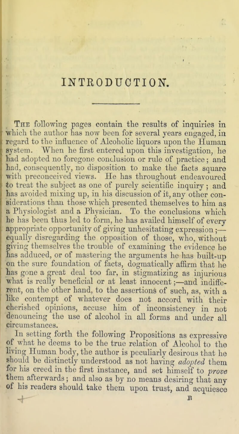 INTRODUCTION. The following pages contain the results of inquiries in which the author has now been for several years engaged, in regard to the influence of Alcoholic liquors upon the Human system. When he first entered upon this investigation, he had adopted no foregone conclusion or rule of practice; and had, consequently, no disposition to make the facts square with preconceived views. He has throughout endeavoured to treat the subject as one of purely scientific inquiry ; and has avoided mixing up, in his discussion of it, any other con- siderations than those which presented themselves to him as a Physiologist and a Physician. To the conclusions which he has been thus led to form, he has availed himself of every appropriate opportunity of giving unhesitating expression;— equally disregarding the opposition of those, who, without giving themselves the trouble of examining the evidence he has adduced, or of mastering the arguments he has built-up on the sure foundation of facts, dogmatically affirm that he has gone a great deal too far, in stigmatizing as injurious ■what is really beneficial or at least innocent;—and indiffe- rent, on the other hand, to the assertions of such, as, with a like contempt of whatever does not accord with their cherished opinions, accuse him of inconsistency in not denouncing the use of alcohol in all forms and under all circumstances. In setting forth the following Propositions as expressive of what he deems to be the true relation of Alcohol to the living Human body, the author is peculiarly desirous that he should be distinctly understood as not having adopted them for his creed in the first instance, and set himself to prove thern afterwards; and also as by no means desiring that any of his readers should take them upon trust, and acquiesce
