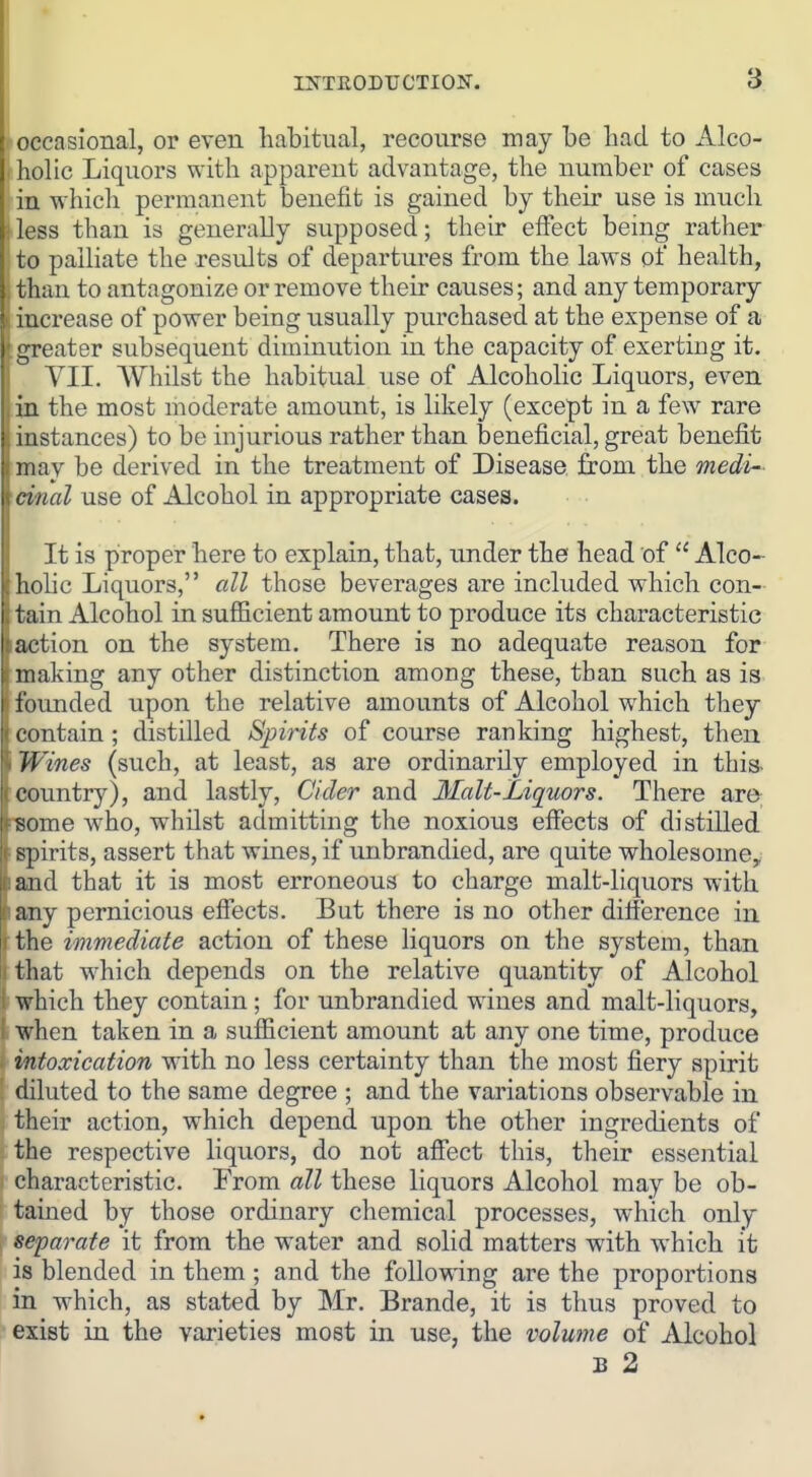 occasional, or even habitual, recourse may be bad to Alco- holic Liquors with apparent advantage, the number of cases tin which permanent benefit is gained by their use is much less than is generally supposed; their effect benig rather to palliate the results of departures from the laws of health, than to antagonize or remove their causes; and any temporary increase of power being usually purchased at the expense of a ;greater subsequent diminution in the capacity of exerting it. VII. Whilst the habitual use of Alcoholic Liquors, even in the most moderate amount, is likely (except in a few rare instances) to be injurious rather than beneficial, great benefit may be derived in the treatment of Disease, from the medi- cinal use of Alcohol in appropriate cases. It is proper here to explain, that, under the head of  Alco- hohc Liquors, all those beverages are included which con- tain Alcohol in sufficient amount to produce its characteristic action on the system. There is no adequate reason for making any other distinction among these, than such as is founded upon the relative amounts of Alcohol which they contain ; distilled Spirits of course ranking highest, then Wines (such, at least, as are ordinarily employed in this- :country), and lastly, Cider and Malt-Liquors. There are; ^ome who, whilst admitting the noxious effects of distilled spirits, assert that wines, if unbrandied, are quite wholesome, and that it is most erroneous to charge malt-liquors with any pernicious effects. But there is no other difference in ;the immediate action of these liquors on the system, than that which depends on the relative quantity of Alcohol I which they contain; for unbrandied wines and malt-liquors, I when taken in a sufficient amount at any one time, produce intoxication with no less certainty than the most fiery spirit diluted to the same degree ; and the variations observable in their action, which depend upon the other ingredients of the respective liquors, do not afiect this, their essential characteristic. From all these liquors Alcohol may be ob- tained by those ordinary chemical processes, which only , separate it from the water and solid matters with which it is blended in them ; and the following are the proportions in which, as stated by Mr. Brande, it is thus proved to exist in the varieties most in use, the volume of Alcohol B 2