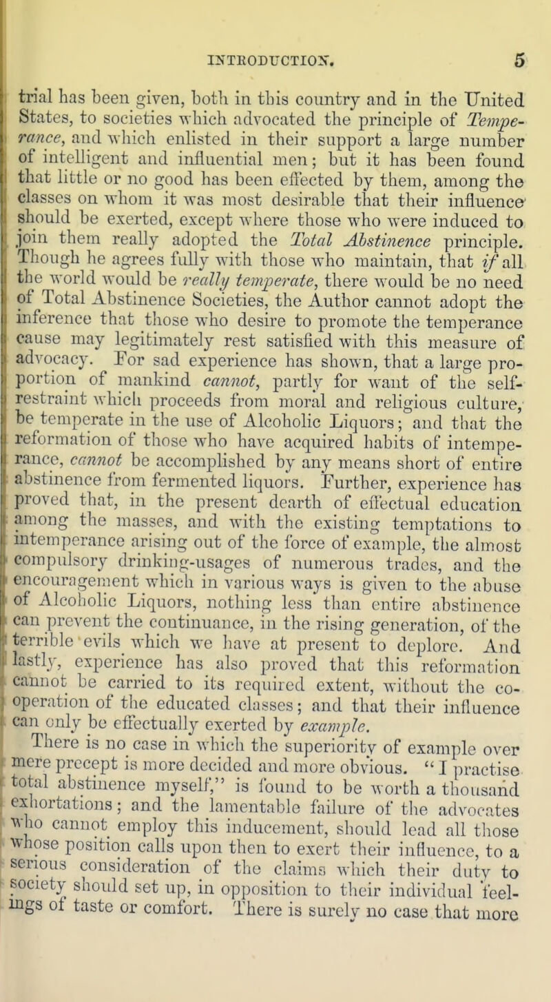 trial has been given, both in this country and in the United States, to societies which advocated the principle of Tempe- rance, and Avhich enlisted in their support a large number of intelligent and influential men; but it has been found that little or no good has been effected by them, among the classes on whom it Avas most desirable that their influence should be exerted, except where those who were induced to, join them really adopted the Total Abstinence principle. Though he agrees fully with those who maintain, that if all. the world would be realli/ temperate, there would be no ineed of Total Abstinence Societies, the Author cannot adopt the inference that those who desire to promote the temperance cause may legitimately rest satisfied with this measure of advocacy. For sad experience has shown, that a large pro- portion of mankind cannot, partly for want of the self- restraint which proceeds from moral and religious culture, be temperate in the use of Alcoholic Liquors; and that the reformation of those who have acquired habits of intempe- rance, can7tot be accomphshed by any means short of entire abstinence from fermented liquors. Further, experience has proved that, in the present dearth of eflectual education among the masses, and with the existing temptations to intemperance arising out of the force of example, the almost compulsory drinking-usages of numerous trades, and the encouragement which in various ways is given to the abuse of Alcoholic Liquors, nothing less than entire abstinence can prevent the continuance, in the rising generation, of the I terrible evils which we liave at present to deplore. And lastly, experience has also proved that this reformation cannot be carried to its required extent, without the co- operation of the educated classes; and that their influence can only be effectually exerted by example. There is no case in which the superiority of example over mere precept is more decided and more obvious.  I practise, total abstinence myself, is found to be worth a thousand exhortations; and the lamentable failure of the advocates Avho cannot employ this inducement, should lead all those whose position calls upon then to exert their influence, to a y serious consideration of the claims which their duty to ^ society should set up, in opposition to their individual feel- ings of taste or comfort. There is surely no case that more