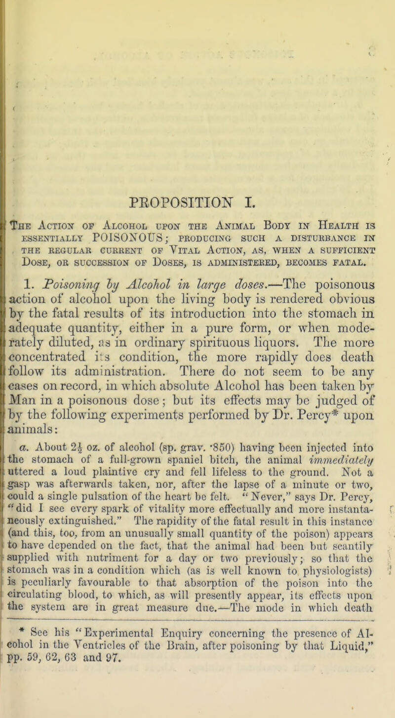 PEOPOSITION I. The Action of Alcohol upon the Animal Body in Health is essentially poisonous; producing such a distukbance in . the regular current of vltal action, as, when a sufficient Dose, ob succession of Doses, is administered, becomes fatal. 1. IPoisoning hy Alcohol in large doses.—The poisonous action of alcohol upon the living body is rendered obvious by the fatal results of its introduction into the stomach in adequate quantity, either in a pure form, or when mode- rately diluted, as in ordinary spirituous liquors. The more concentrated its condition, the more rapidly does death follow its administration. There do not seem to be any cases on record, in which absolute Alcohol has been taken by Man in a poisonous dose ; but its effects may be judged of by the following experiments performed by Dr. Percy* upon animals: a. About 2| oz. of alcohol (sp. grav. '850) having been injected into the stomach of a full-grown spaniel bitch, the animal immediately uttered a loud plaintive cry and fell lifeless to the ground. Not a gasp was afterwards taken, nor, after the lapse of a minute or two, <!ould a single pulsation of the heart be felt. Never, says Dr. Percy, did I see every spark of vitality more effectually and more instanta- neously extinguished. The rapidity of the fatal result in this instance (and this, too, from an unusually small quantity of the poison) appears to have depended on the fact, that the animal had been but scantily sapplied with nutriment for a day or two previously; so that the stomach was in a condition which (as is well known to physiologists) is peculiarly favourable to that absorption of the poison into the circulating blood, to which, as will presently appear, its effects upon, the system are in great measure due.—The mode in which death * See his Experimental Enquiry concerning the presence of Al- cohol in the Ventricles of the Brain, after poisoning by that Liquid pp. 59, 62, 63 and 97.