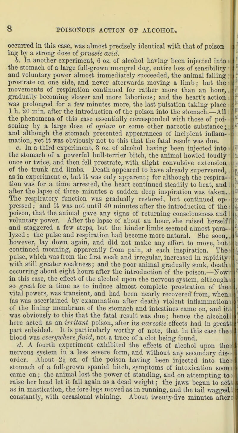 occurred in this case, was almost precisely identical with that of poison i ing by a strong dose of prussic acid. b. In another experiment, 6 oz. of alcohol having been injected into the stomach of a large full-grown mongrel dog, entire loss of sensibility and voluntary power almost immediately succeeded, the animal falling i prostrate on one side, and never afterwards moving a limb; but the movements of respiration continued for rather more than an hour, gradually becoming slower and more laborious; and the heart's action was prolonged for a few minutes more, the last pulsation taking place \ 1 h. 20 min. after the introduction of the poison into the stomach.—All ji the phenomena of this case essentially corresponded with those of poi- soning by a large dose of opium or some other narcotic substance;, and although the stomach presented appearances of incipient inflam- mation, yet it was obviously not to this that the fatal result was due. c. In a third experiment, 3 oz. of alcohol having been injected into i the stomach of a powerful bull-terrier bitch, the animal howled loudly once or twice, and then fell prostrate, with slight convulsive extension i of the trunk and limbs. Death appeared to have already supervened,, as in experiment a, but it Avas only apparent; for although the respira- tion was for a time arrested, the heart continued steadily to beat, and i after the lapse of three minutes a sudden deep inspiration was taken. The respiratory function was gradually restored, but continued op-- pressed; and it was not until 40 minutes after the introduction of the ■ poison, that the animal gave any signs of returning consciousness and! voluntary power. After the lapse of about an hour, she raised herself; and staggered a few steps, but the hinder limbs seemed almost parar- lyzed ; the pulse and respiration had become more natural. She soon,, however, lay down again, and did not make any effort to move, but:, continued moaning, apparently from pain, at each inspiration. The pulse, which was from the first weak and irregular, increased in rapidity with still greater weakness; and the poor animal gradually sunk, death i occurring about eight hours after the introduction of the poison.—Now.- in this case, the effect of the alcohol upon the nervous system, althoughi so great for a time as to induce almost complete prostration of the ■ vital powers, was transient, and had been nearly recovered from, wheni (as Avas ascertained by exammation after death) violent inflammationi| of the lining membrane of the stomach and intestines came on, and itJ was obviously to this that the fatal result was due; hence the alcohoUj here acted as an irritant poison, after its narcotic effects had in greatti part subsided. It is particularly worthy of note, that in this case thejl blood was everywhere fluid, not a trace of a clot being found. d. A fourth experiment exhibited the effects of alcohol upon the nervous system in a less severe form, and without any secondary dis- order. iVbout 24 oz. of the poison having been injected into the stomach of a full-grown spaniel bitch, symptoms of intoxication soon came on; the animal lost the power of standing, and on attempting to raise her head let it fall again as a dead weight; the jaws began to act as in mastication, the fore-legs moved as in running, and the tail wagged constantly, with occasional whining. About twenty-five minutes after