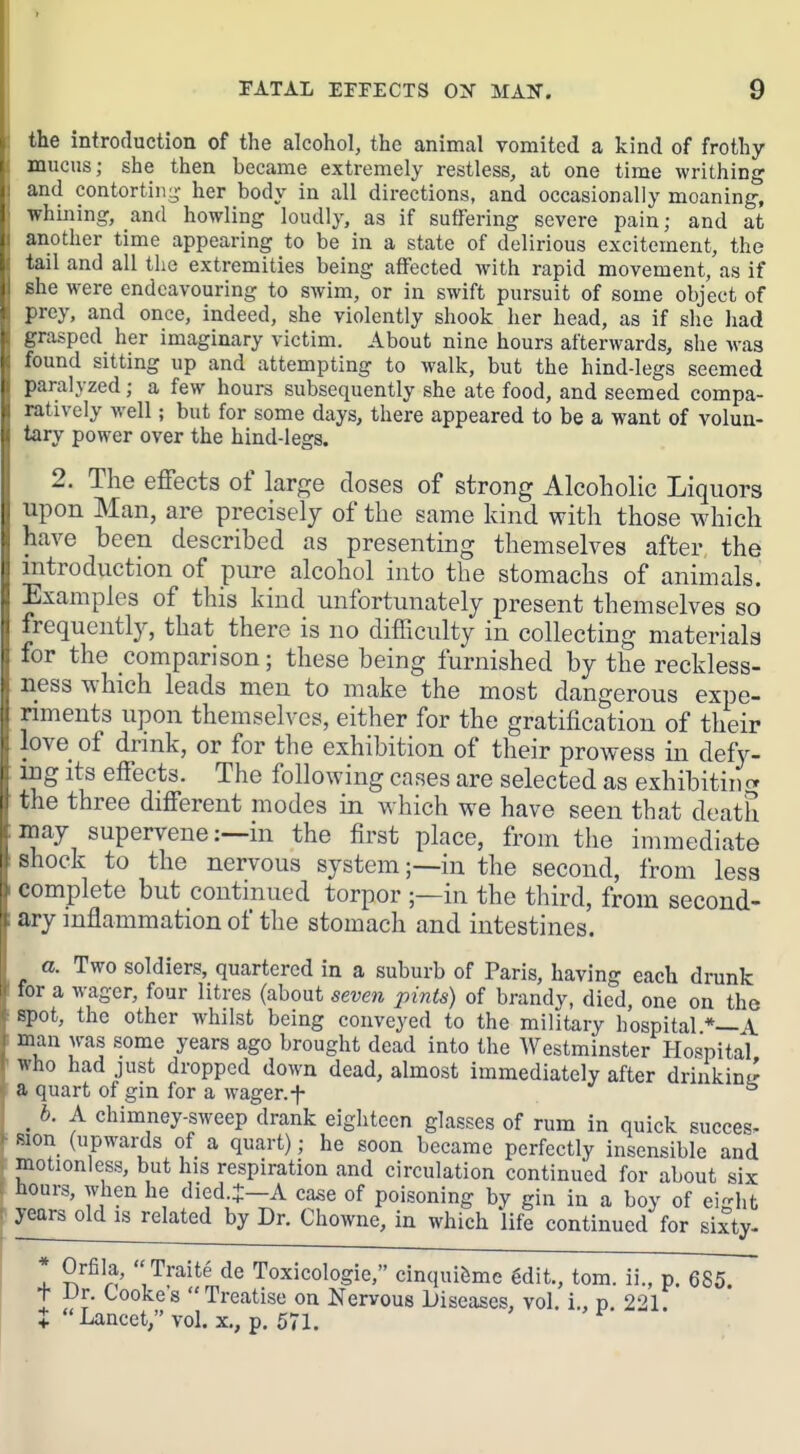 the introduction of the alcohol, the animal vomited a kind of frothy mucus; she then became extremely restless, at one time writhing and contortiii;^- her body in all directions, and occasionally moaning, whining, and howling loudly, as if suffering severe pain; and at another time appearing to be in a state of delirious excitement, the tail and all the extremities being affected with rapid movement, as if she were endeavouring to swim, or in swift pursuit of some object of prey, and once, indeed, she violently shook her head, as if she had grasped her imaginary victim. About nine hours afterwards, she was found sitting up and attempting to walk, but the hind-legs seemed paralyzed; a few hours subsequently she ate food, and seemed compa- ratively well; but for some days, there appeared to be a want of volun- tary power over the hind-legs. 2. The effects of large doses of strong Alcoholic Liquors upon Man, are precisely of the same kind with those which have been described as presenting themselves after the introduction of pure alcohol into the stomachs of animals. Examples of this kind unfortunately present themselves so frequently, that there is no difficulty in collecting materials for the comparison; these being furnished by the reckless- ness which leads men to make the most dangerous expe- riments upon themselves, either for the gratification of their love of drmk, or for the exhibition of their prowess in defy- ing its effects. The following cases are selected as exhibiting the three different modes in which we have seen that death may supervene :--in the first place, from the immediate shock to the nervous system;—in the second, from less complete but continued torpor ;—in the third, from second- ary inflammation of the stomach and intestines. a. Two soldiers, quartered in a suburb of Paris, having each drunk for a wager, four litres (about seven pints) of brandy, died, one on the spot, the other whilst being conveyed to the military hospital*—A. man was some years ago brought dead into the AVestminster Hospital who had just dropped down dead, almost immediately after drinkinL' a quart of gin for a wager, f ^ _ b. A chimney-sweep drank eighteen glasses of rum in quick succes- Mon (upwards of a quart); he soon became perfectly insensible and motionless, but his respiration and circulation continued for about six hours, when he died J-A case of poisoning by gin in a boy of eight years old is related by Dr. Chowne, in which life continued for sixty- I S^^l^' '^^^'^^^ de Toxicologic, cinqui&me gdit., torn, ii., p. 685 t Dr. Cooke's Treatise on Nervous Diseases, vol. i., p 221 J Lancet;' vol. x., p. 571.