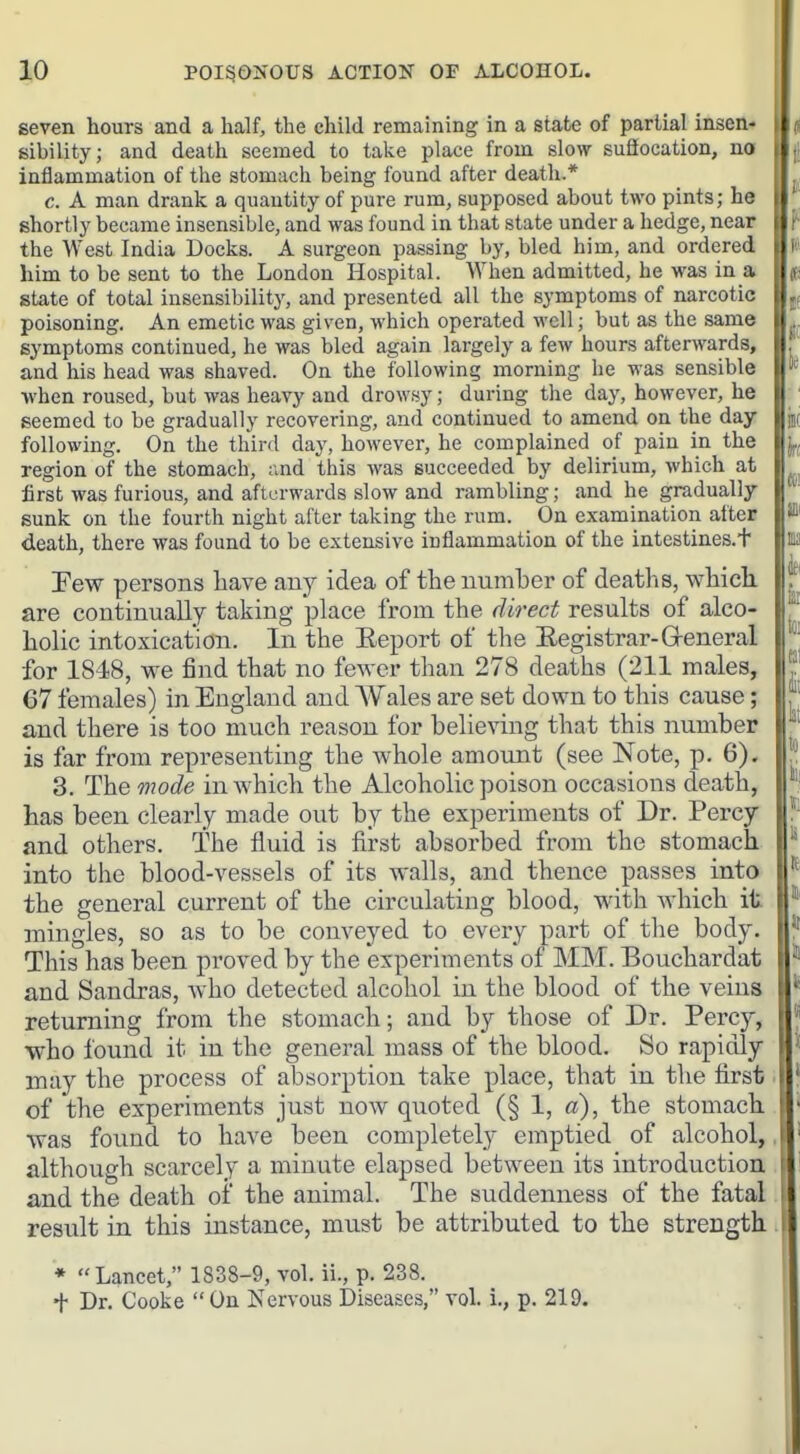 seven hours and a half, the child remaining in a state of partial insen- sibility; and death seemed to take place from slow suaocation, no inflammation of the stomach being found after death.* c. A man drank a quantity of pure rum, supposed about two pints; he shortly became insensible, and was found in that state under a hedge, near the West India Docks. A surgeon passing by, bled him, and ordered him to be sent to the London Hospital. When admitted, he was in a state of total insensibility, and presented all the symptoms of narcotic poisoning. An emetic was given, which operated well; but as the same symptoms continued, he was bled again largely a few hours afterwards, and his head was shaved. On the following morning he was sensible •when roused, but was heavy and drowsy; during the day, however, he seemed to be gradually recovering, and continued to amend on the day following. On the third day, however, he complained of pain in the region of the stomach, ;ind this was succeeded by delirium, which at first was furious, and afterwards slow and rambling; and he gradually- sunk on the fourth night after taking the rum. On examination after death, there was found to be extensive inflammation of the intestines.t Few persons have fmj idea of the numher of deaths, which, are continually taking place from the direct results of alco- holic intoxication. In the Eeport of the Eegistrar-Greneral for 1848, we find that no fewer than 278 deaths (211 males, 67 females) in England and AVales are set down to this cause; and there is too much reason for believing that this number is far from representing the whole amount (see Note, p. 6), 3. The mode in which the Alcoholic poison occasions death, has been clearly made out by the experiments of Dr. Percy and others. The fluid is first absorbed from the stomach into the blood-vessels of its walls, and thence passes into the general current of the circulating blood, with which it mingles, so as to be conveyed to every part of the body. This has been proved by the experiments of MM. Bouchardat and Sandras, who detected alcohol in the blood of the veins returning from the stomach; and by those of Dr. Percy, who found it in the general mass of the blood. So rapidly may the process of alDsoi'ption take place, that in the first of the experiments just noAV quoted (§ 1, a), the stomach was found to have been completel}' emptied of alcohol, although scarcely a minute elapsed between its introduction and the death of the animal. The suddenness of the fatal result in this instance, must be attributed to the strength * Lancet, 1838-9, vol. ii., p. 238. + Dr. Cooke  On Nervous Diseases, vol. i., p. 219.