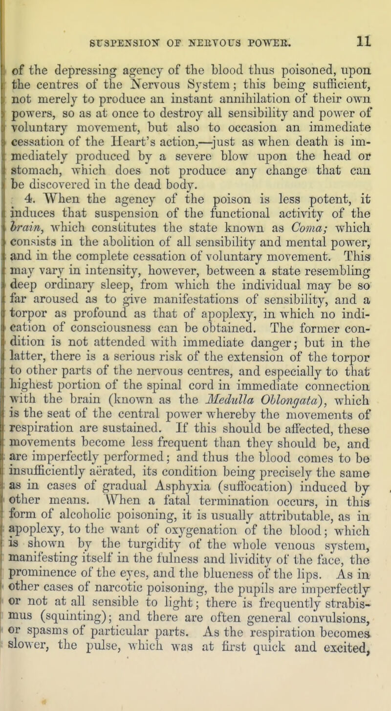 SrSPENSION OF NEBYOTJS POWEB. It I ©f the depressing agency of the blood thus poisoned, upon the centres of the Nervous System; this being sufficient, not merely to produce an instant annihilation of their own powers, so as at once to destroy all sensibility and power of voluntary movement, but also to occasion an immediate i cessation of the Heart's action,—;just as when death is im- mediately produced by a severe blow iipon the head or stomach, which does not produce any change that can be discovered in the dead body. . 4. When the agency of the poison is less potent, it induces that suspension of the functional activity of the irain, which constitutes the state known as Coma; which consists in the abolition of all sensibility and mental power, and in the complete cessation of voluntary movement. This may vary in intensity, however, between a state resembling deep ordinary sleep, from which the individual may be so far aroused as to give manifestations of sensibility, and a torpor as profound as that of apoplexy, in which no indi- ' cation of consciousness can be obtained. The former con- dition is not attended with immediate danger; but in the latter, there is a serious risk of the extension of the torpor to other parts of the nervous centres, and especially to that highest portion of the spinal cord in immediate connection with the brain (known as the Medulla Oblongata), which is the seat of the central power whereby the movements of : respiration are sustained. If this should be affected, these ; movements become less frequent than they should be, and : are imperfectly performed; and thus the blood comes to be insufficiently aerated, its condition being precisely the same ; as in cases of gradual Asphyxia (suftbcation) induced by I other means. When a fatal termination occurs, in this form of alcoholic poisoning, it is usually attributable, as in : apoplexy, to the want of oxygenation of the blood; which is shown by the turgidity of the whole venous system, • manifesting itself in the fulness and lividity of the face, the prominence of the eyes, and the blueness of the lips. As in ' other cases of narcotic poisoning, the pupils are imperfectly or not at all sensible to light; there is frequently strabis- : mus (squinting); and there are often general convulsions, \> or spasms of particular parts. As the respiration becomes, slower, the pulse, which was at first quick and excited,