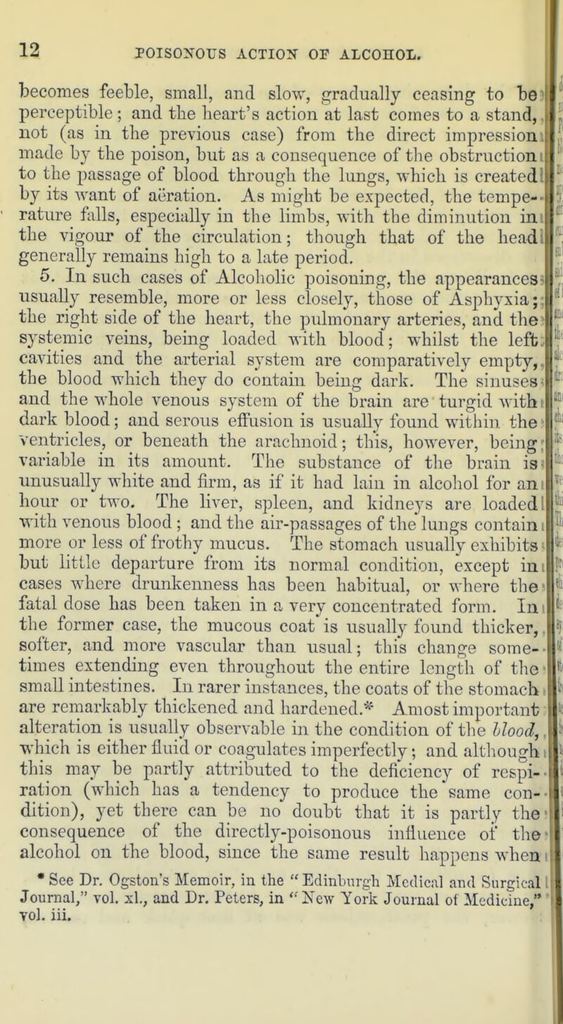 becomes feeble, small, and slow, gradually ceasing to be perceptible; and tbe heart's action at last comes to a stand, not (as in the previous case) from the direct impression . made by the poison, but as a consequence of the obstruction:! to the passage of blood through the lungs, which is created I by its want of aeration. As might be expected, the tempe-- rature falls, especially in the limbs, with the diminution ini the vigour of the circulation; though that of the headl generally remains high to a late period. 5. In such cases of Alcoholic poisoning, the appearances^ usually resemble, more or less closely, those of Asphyxia;; the right side of the lieart, the pulmonary arteries, and the> systemic veins, being loaded with blood; whilst the left: cavities and the arterial system are comparatively empty,, the blood which they do contain being dark. The sinuses- and the whole venous system of the brain are ■ turgid with i dark blood; and serous effusion is usually found within the ventricles, or beneath the arachnoid; this, however, being: variable in its amount. The substance of the brain is; unusually Avhite and firm, as if it had lain in alcohol for am hour or two. The liver, spleen, and kidneys are loaded! with venous blood ; and the air-passages of the lungs contain i more or less of frothy mucus. The stomach usually exhibits ■ but little departure from its normal condition, except im cases where drunkenness has been habitual, or where the' fatal dose has been taken in a very concentrated form. ln\ the former case, the mucous coat'is usually found thicker,, softer, and more vascular than usual; this change some-- times extending even throughout the entire length of the • small intestines. In rarer instances, the coats of the stomach i are remarkably thickened and hardened.*' Amost important • alteration is usually observable in the condition of the Hood,, which is either flui'd or coagulates imperfectly; and altliougbi this may be partly attributed to the deficiency of respi-- ration (which has a tendency to produce the same con-- dition), yet there can be no doubt that it is partly the- consequence of the directly-poisonous influence of the? alcohol on the blood, since the same result happens when i • See Dr. Ogston's Memoir, in the  Edinburgh Medical and Surgical I Journal, vol. xl., and Dr. Peters, in New York Journal of Medicine, i vol. iii.