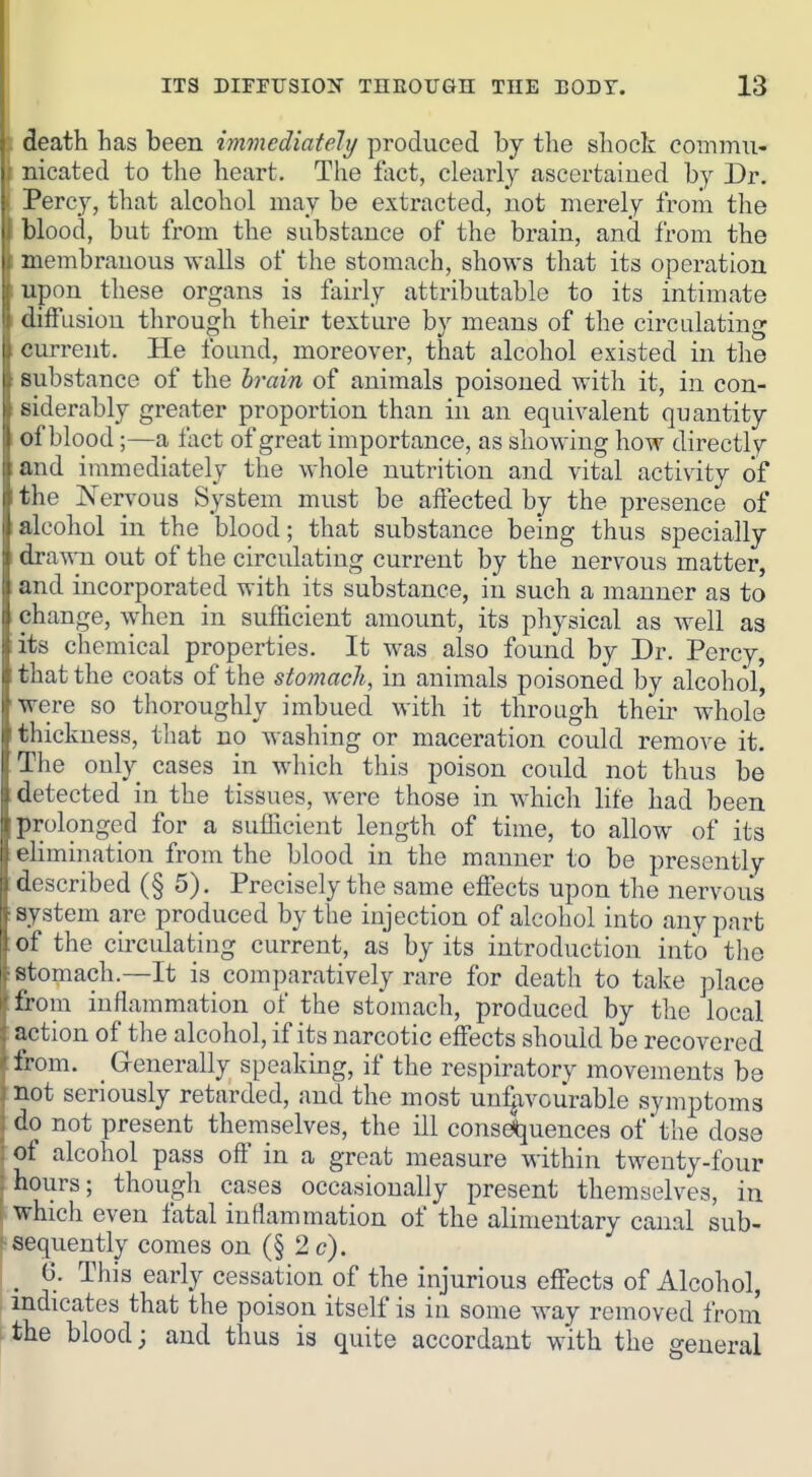 ITS DIFFITSION THEOUGH THE EODT. 13^ : death has been imonediately produced by the shock commu- 1 nicated to the heart. The foct, clearly ascertained by Dr. Percy, that alcohol may be extracted, not merely from the blood, but from the substance of the brain, and from the membranous walls of the stomach, shows that its operation upon these organs is fairly attributable to its intimate diffusion through their texture by means of the circulating current. He found, moreover, that alcohol existed in the substance of the brain of animals poisoned with it, in con- siderably greater proportion than in an equivalent quantity of blood;—a fact of great importance, as showing how directly and immediately the whole nutrition and vital activity of the Nervous System must be affected by the presence of alcohol in the blood; that substance being thus specially draAATi out of the circulating current by the nervous matter, and incorporated with its substance, in such a manner as to change, when in sufficient amount, its physical as well as its chemical properties. It was also found by Dr. Percy, that the coats of the stomach, in animals poisoned by alcohol, were so thoroughly imbued with it through their whole thickness, tliat no washing or maceration could remove it. The ouly cases in which this poison could not thus be detected in the tissues, were those in which life had been prolonged for a sufficient length of time, to allow of its elimination from the blood in the manner to be presently described (§ 5). Precisely the same effects upon the nervous system are produced by the injection of alcohol into any part of the circulating current, as by its introduction into the stomach.—It is comparatively rare for death to take place from inflammation of the stomach, produced by tlie local action of the alcohol, if its narcotic effects should be recovered from. _ Generally speaking, if the respiratory movements be not seriously retarded, and the most unfavourable symptoms do not present themselves, the ill consdtjuences of the dose of alcohol pass off in a great measure within twenty-four hours; though cases occasionally present themselves, in ; which even fatal inflammation of the alimentary canal sub- fsequently comes on (§ 2 c). _ 6. This early cessation of the injurious effects of Alcohol, indicates that the poison itself is in some way removed from I the blood; and thus is quite accordant with the general